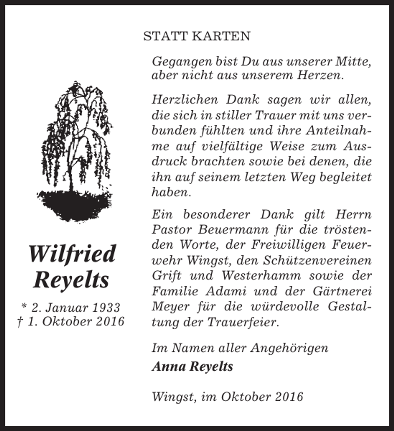 <p>STATT KARTEN<br />Gegangen bist Du aus unserer Mitte,<br />aber nicht aus unserem Herzen.<br />Herzlichen Dank sagen wir allen,<br />die sich in stiller Trauer mit uns verbunden fühlten und ihre Anteilnahme auf vielfältige Weise zum Ausdruck brachten sowie bei denen, die<br />ihn auf seinem letzten Weg begleitet<br />haben.</p><p>Wilfried<br />Reyelts<br />* 2. Januar 1933<br />† 1. Oktober 2016</p><p>Ein besonderer Dank gilt Herrn<br />Pastor Beuermann für die tröstenden Worte, der Freiwilligen Feuerwehr Wingst, den Schützenvereinen<br />Grift und Westerhamm sowie der<br />Familie Adami und der Gärtnerei<br />Meyer für die würdevolle Gestaltung der Trauerfeier.<br />Im Namen aller Angehörigen<br />Anna Reyelts<br />Wingst, im Oktober 2016</p>