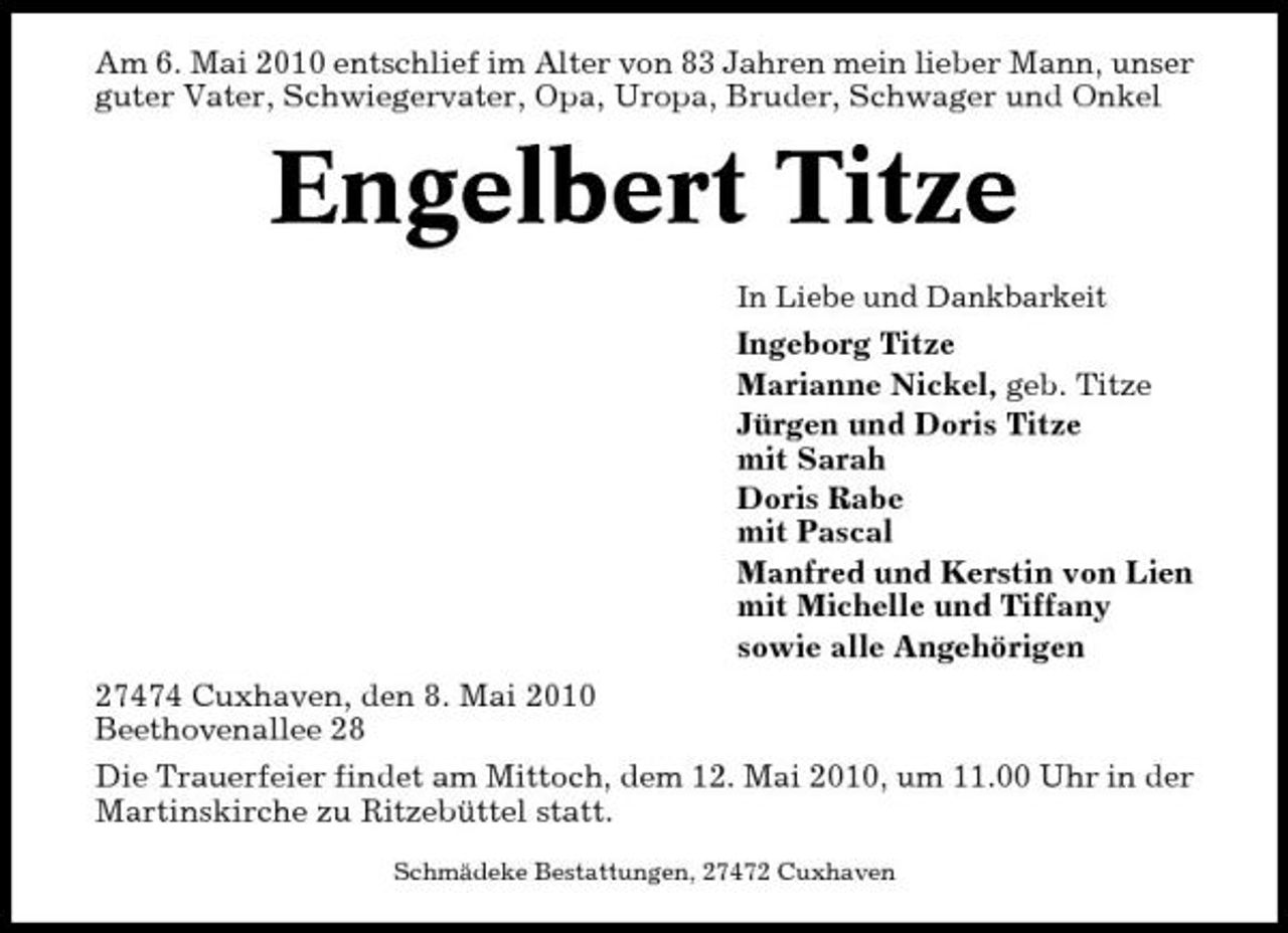 <p>Am 6. Mai 2010 entschlief im Alter von 83 Jahren mein lieber Mann, unser guter Vater, Schwiegervater, Opa, Uropa, Bruder, Schwager und Onkel</p><p>Engelbert Titze<br />In Liebe und Dankbarkeit</p><p>Ingeborg Titze Marianne Nickel, geb. Titze Jürgen und Doris Titze mit Sarah Doris Rabe mit Pascal Manfred und Kerstin von Lien mit Michelle und Tiffany sowie alle Angehörigen 27474 Cuxhaven, den 8. Mai 2010 Beethovenallee 28 Die Trauerfeier findet am Mittoch, dem 12. Mai 2010, um 11.00 Uhr in der Martinskirche zu Ritzebüttel statt.<br />Schmädeke Bestattungen, 27472 Cuxhaven</p>