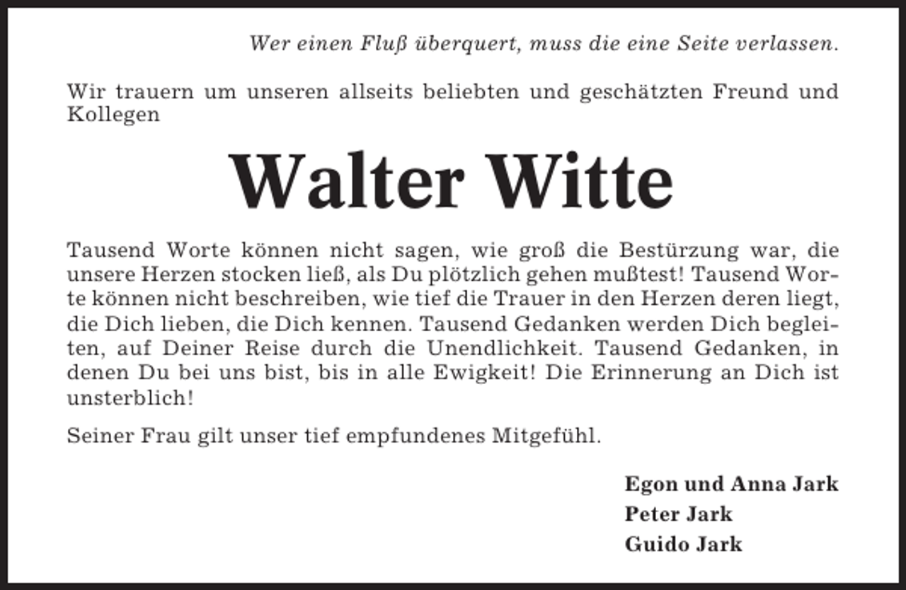 <p>Wer einen Fluß überquert, muss die eine Seite verlassen.<br />Wir trauern um unseren allseits beliebten und geschätzten Freund und<br />Kollegen</p><p>Walter Witte<br />Tausend Worte können nicht sagen, wie groß die Bestürzung war, die<br />unsere Herzen stocken ließ, als Du plötzlich gehen mußtest! Tausend Worte können nicht beschreiben, wie tief die Trauer in den Herzen deren liegt,<br />die Dich lieben, die Dich kennen. Tausend Gedanken werden Dich begleiten, auf Deiner Reise durch die Unendlichkeit. Tausend Gedanken, in<br />denen Du bei uns bist, bis in alle Ewigkeit! Die Erinnerung an Dich ist<br />unsterblich!<br />Seiner Frau gilt unser tief empfundenes Mitgefühl.<br />Egon und Anna Jark<br />Peter Jark<br />Guido Jark</p>