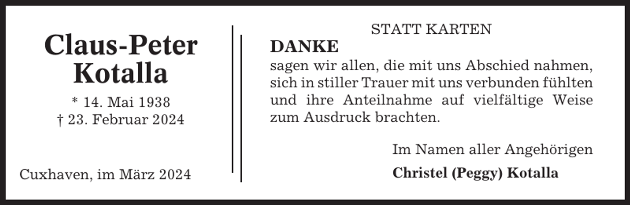 <p>Claus-Peter<br />Kotalla<br />* 14. Mai 1938<br />† 23. Februar 2024</p><p>STATT KARTEN</p><p>DANKE<br />sagen wir allen, die mit uns Abschied nahmen,<br />sich in stiller Trauer mit uns verbunden fühlten<br />und ihre Anteilnahme auf vielfältige Weise<br />zum Ausdruck brachten.<br />Im Namen aller Angehörigen</p><p>Cuxhaven, im März 2024</p><p>Christel (Peggy) Kotalla</p>
