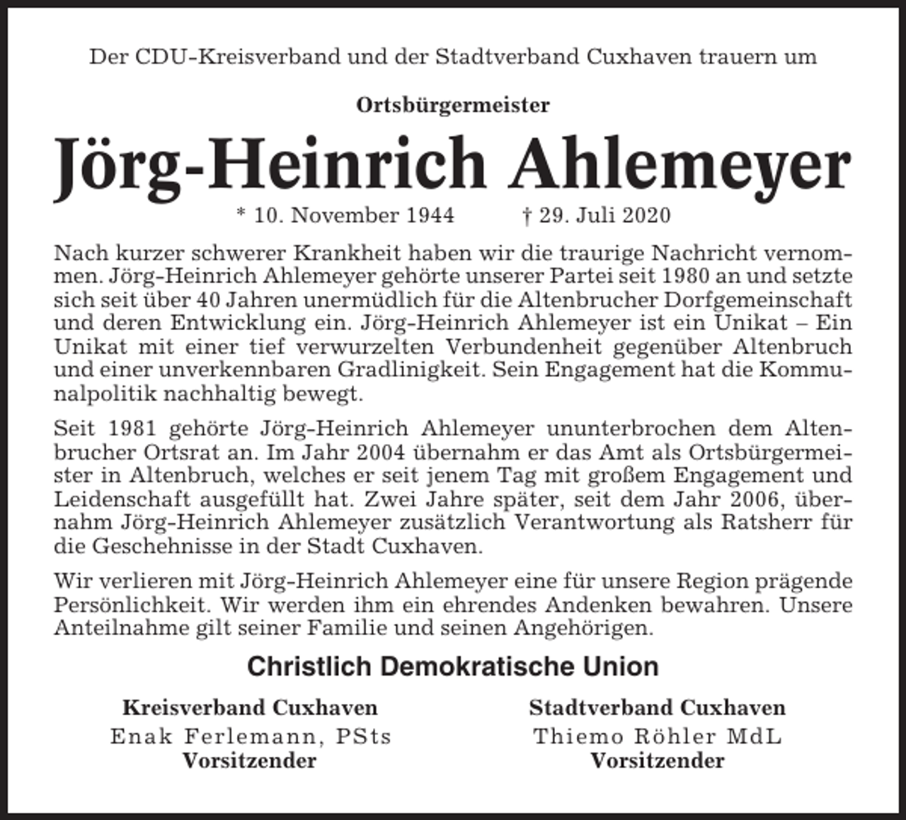 <p>Der CDU-Kreisverband und der Stadtverband Cuxhaven trauern um<br />Ortsbürgermeister</p><p>Jörg-Heinrich Ahlemeyer<br />* 10. November 1944</p><p>† 29. Juli 2020</p><p>Nach kurzer schwerer Krankheit haben wir die traurige Nachricht vernommen. Jörg-Heinrich Ahlemeyer gehörte unserer Partei seit 1980 an und setzte<br />sich seit über 40 Jahren unermüdlich für die Altenbrucher Dorfgemeinschaft<br />und deren Entwicklung ein. Jörg-Heinrich Ahlemeyer ist ein Unikat – Ein<br />Unikat mit einer tief verwurzelten Verbundenheit gegenüber Altenbruch<br />und einer unverkennbaren Gradlinigkeit. Sein Engagement hat die Kommunalpolitik nachhaltig bewegt.<br />Seit 1981 gehörte Jörg-Heinrich Ahlemeyer ununterbrochen dem Altenbrucher Ortsrat an. Im Jahr 2004 übernahm er das Amt als Ortsbürgermeister in Altenbruch, welches er seit jenem Tag mit großem Engagement und<br />Leidenschaft ausgefüllt hat. Zwei Jahre später, seit dem Jahr 2006, übernahm Jörg-Heinrich Ahlemeyer zusätzlich Verantwortung als Ratsherr für<br />die Geschehnisse in der Stadt Cuxhaven.<br />Wir verlieren mit Jörg-Heinrich Ahlemeyer eine für unsere Region prägende<br />Persönlichkeit. Wir werden ihm ein ehrendes Andenken bewahren. Unsere<br />Anteilnahme gilt seiner Familie und seinen Angehörigen.</p><p>Christlich Demokratische Union<br />Kreisverband Cuxhaven<br />Enak Ferle mann, PSts<br />Vorsitzender</p><p>Stadtverband Cuxhaven<br />Thiem o R ö h l e r M d L<br />Vorsitzender</p>