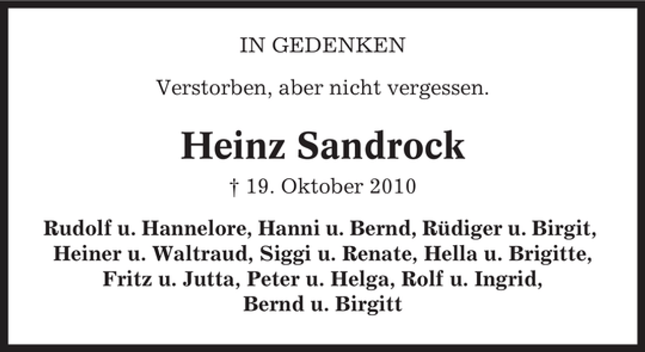 <p>IN GEDENKEN<br />Verstorben, aber nicht vergessen.</p><p>Heinz Sandrock<br />† 19. Oktober 2010<br />Rudolf u. Hannelore, Hanni u. Bernd, Rüdiger u. Birgit,<br />Heiner u. Waltraud, Siggi u. Renate, Hella u. Brigitte,<br />Fritz u. Jutta, Peter u. Helga, Rolf u. Ingrid,<br />Bernd u. Birgitt</p>