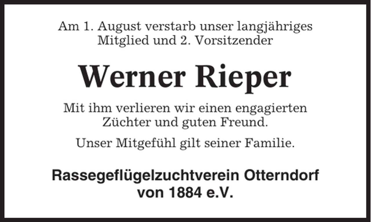 <p>Am 1. August verstarb unser langjähriges<br />Mitglied und 2. Vorsitzender</p><p>Werner Rieper<br />Mit ihm verlieren wir einen engagierten<br />Züchter und guten Freund.<br />Unser Mitgefühl gilt seiner Familie.</p><p>Rassegeflügelzuchtverein Otterndorf<br />von 1884 e.V.</p>