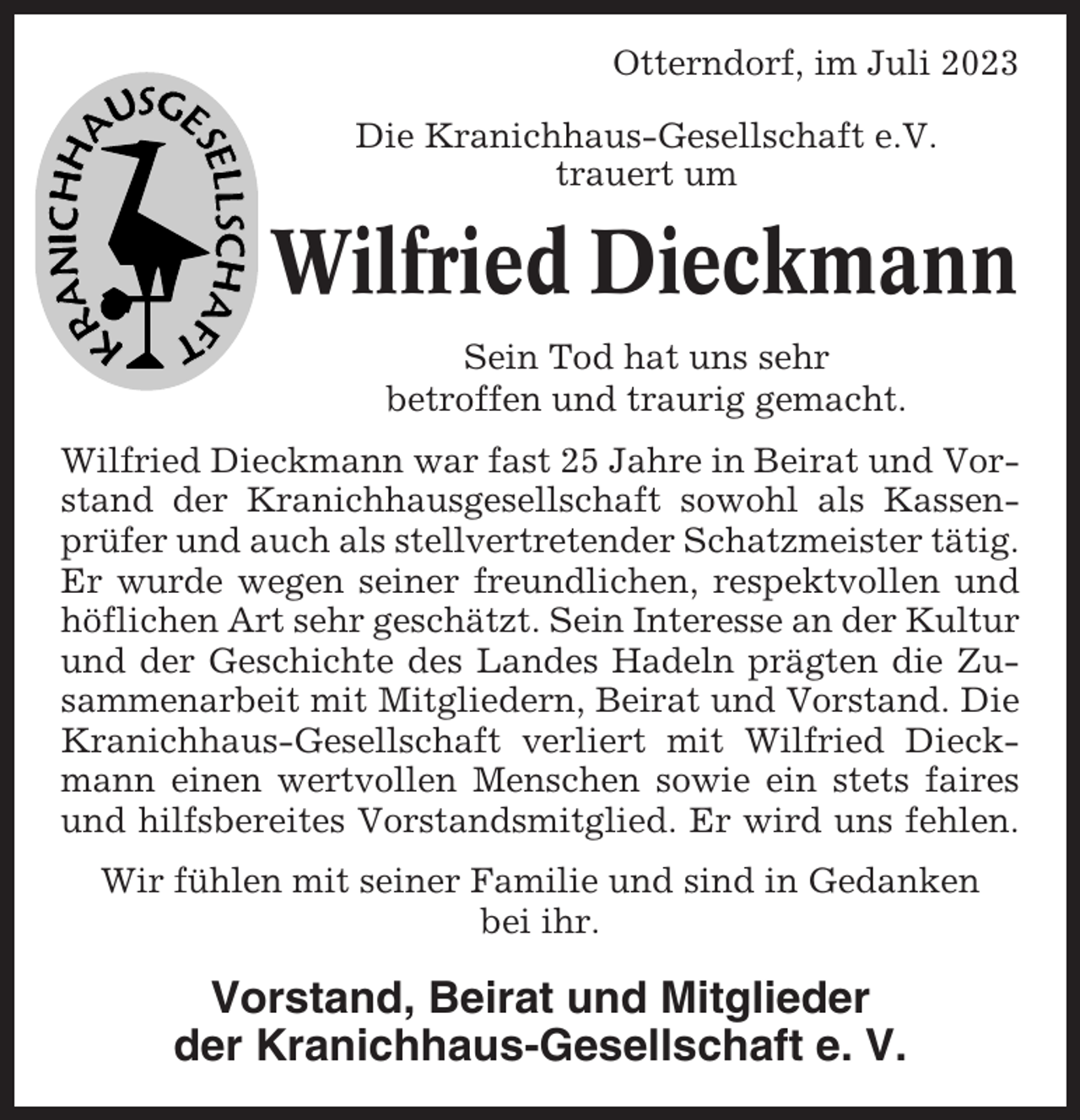 <p>Otterndorf, im Juli 2023<br />Die Kranichhaus-Gesellschaft e.V.<br />trauert um</p><p>Wilfried Dieckmann<br />Sein Tod hat uns sehr<br />betroffen und traurig gemacht.<br />Wilfried Dieckmann war fast 25 Jahre in Beirat und Vorstand der Kranichhausgesellschaft sowohl als Kassenprüfer und auch als stellvertretender Schatzmeister tätig.<br />Er wurde wegen seiner freundlichen, respektvollen und<br />höflichen Art sehr geschätzt. Sein Interesse an der Kultur<br />und der Geschichte des Landes Hadeln prägten die Zusammenarbeit mit Mitgliedern, Beirat und Vorstand. Die<br />Kranichhaus-Gesellschaft verliert mit Wilfried Dieckmann einen wertvollen Menschen sowie ein stets faires<br />und hilfsbereites Vorstandsmitglied. Er wird uns fehlen.<br />Wir fühlen mit seiner Familie und sind in Gedanken<br />bei ihr.</p><p>Vorstand, Beirat und Mitglieder<br />der Kranichhaus-Gesellschaft e. V.</p>