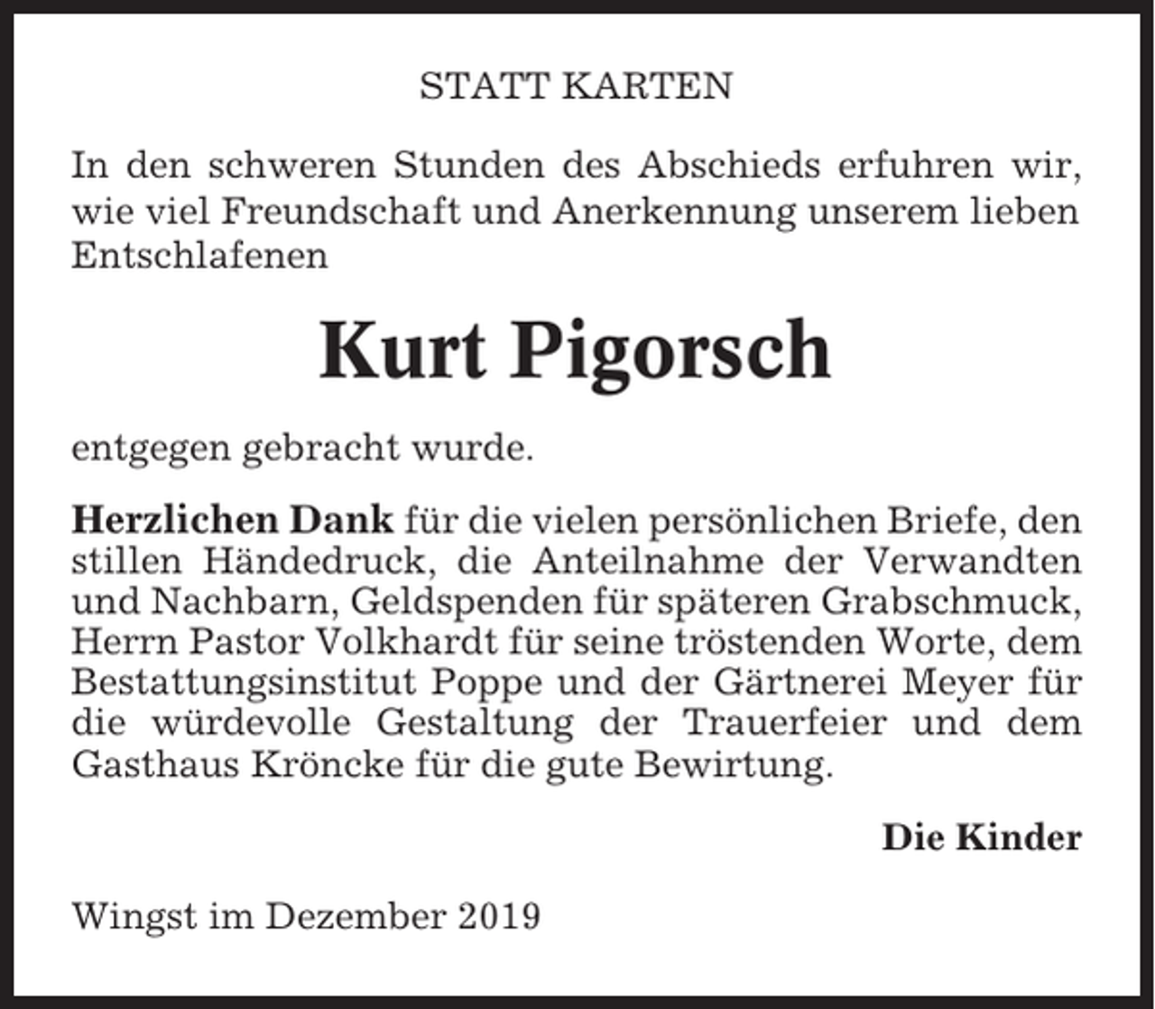 <p>STATT KARTEN<br />In den schweren Stunden des Abschieds erfuhren wir,<br />wie viel Freundschaft und Anerkennung unserem lieben<br />Entschlafenen</p><p>Kurt Pigorsch<br />entgegen gebracht wurde.</p><p>Herzlichen Dank für die vielen persönlichen Briefe, den<br />stillen Händedruck, die Anteilnahme der Verwandten<br />und Nachbarn, Geldspenden für späteren Grabschmuck,<br />Herrn Pastor Volkhardt für seine tröstenden Worte, dem<br />Bestattungsinstitut Poppe und der Gärtnerei Meyer für<br />die würdevolle Gestaltung der Trauerfeier und dem<br />Gasthaus Kröncke für die gute Bewirtung.<br />Die Kinder<br />Wingst im Dezember 2019</p>