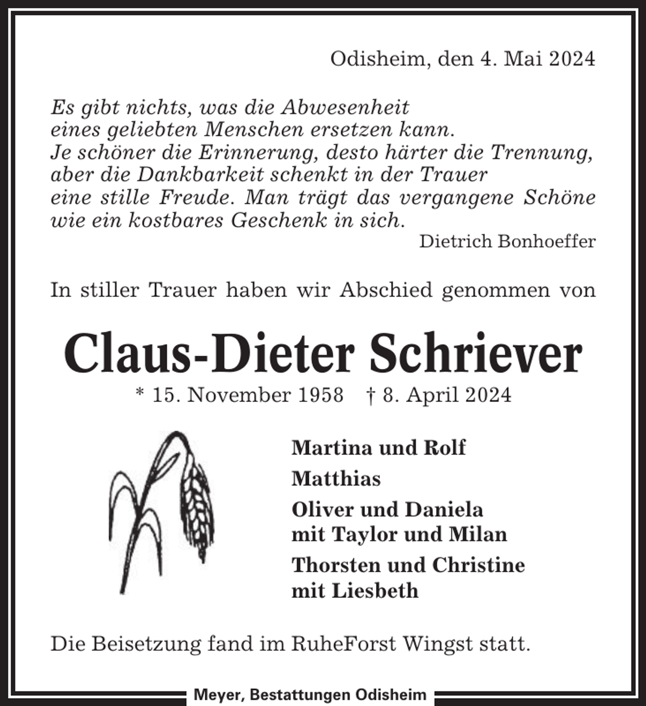 <p>Odisheim, den 4. Mai 2024<br />Es gibt nichts, was die Abwesenheit<br />eines geliebten Menschen ersetzen kann.<br />Je schöner die Erinnerung, desto härter die Trennung,<br />aber die Dankbarkeit schenkt in der Trauer<br />eine stille Freude. Man trägt das vergangene Schöne<br />wie ein kostbares Geschenk in sich.<br />Dietrich Bonhoeffer</p><p>In stiller Trauer haben wir Abschied genommen von</p><p>Claus-Dieter Schriever<br />* 15. November 1958 † 8. April 2024<br />Martina und Rolf<br />Matthias<br />Oliver und Daniela<br />mit Taylor und Milan<br />Thorsten und Christine<br />mit Liesbeth<br />Die Beisetzung fand im RuheForst Wingst statt.<br />Meyer, Bestattungen Odisheim</p>