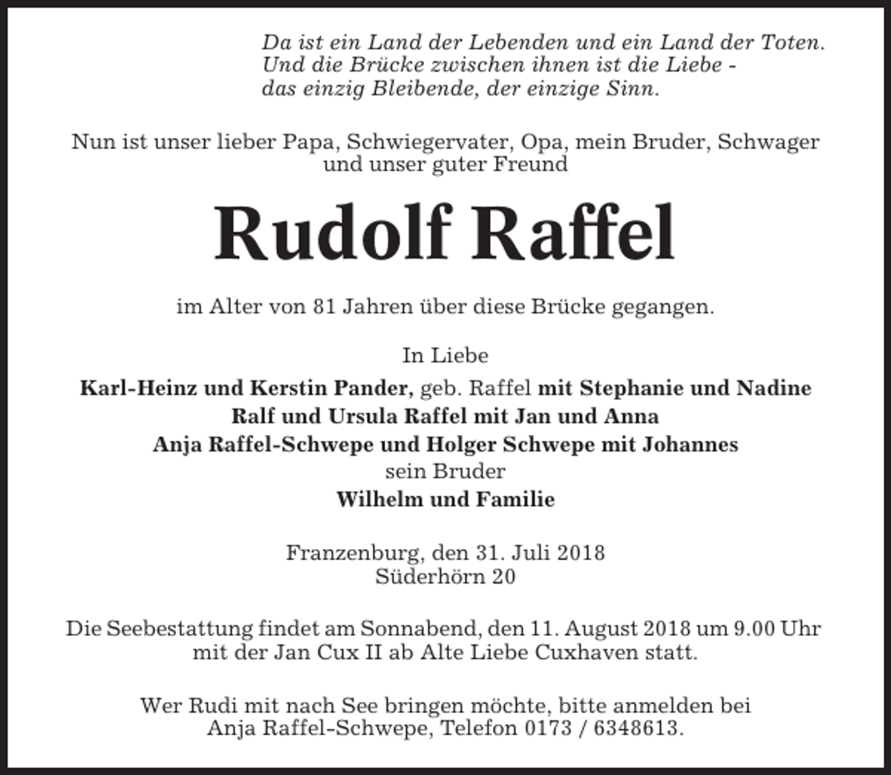 <p>Da ist ein Land der Lebenden und ein Land der Toten.<br />Und die Brücke zwischen ihnen ist die Liebe das einzig Bleibende, der einzige Sinn.<br />Nun ist unser lieber Papa, Schwiegervater, Opa, mein Bruder, Schwager<br />und unser guter Freund</p><p>Rudolf Raffel<br />im Alter von 81 Jahren über diese Brücke gegangen.<br />In Liebe<br />Karl-Heinz und Kerstin Pander, geb. Raffel mit Stephanie und Nadine<br />Ralf und Ursula Raffel mit Jan und Anna<br />Anja Raffel-Schwepe und Holger Schwepe mit Johannes<br />sein Bruder<br />Wilhelm und Familie<br />Franzenburg, den 31. Juli 2018<br />Süderhörn 20<br />Die Seebestattung findet am Sonnabend, den 11. August 2018 um 9.00 Uhr<br />mit der Jan Cux II ab Alte Liebe Cuxhaven statt.<br />Wer Rudi mit nach See bringen möchte, bitte anmelden bei<br />Anja Raffel-Schwepe, Telefon 0173 / 6348613.</p>