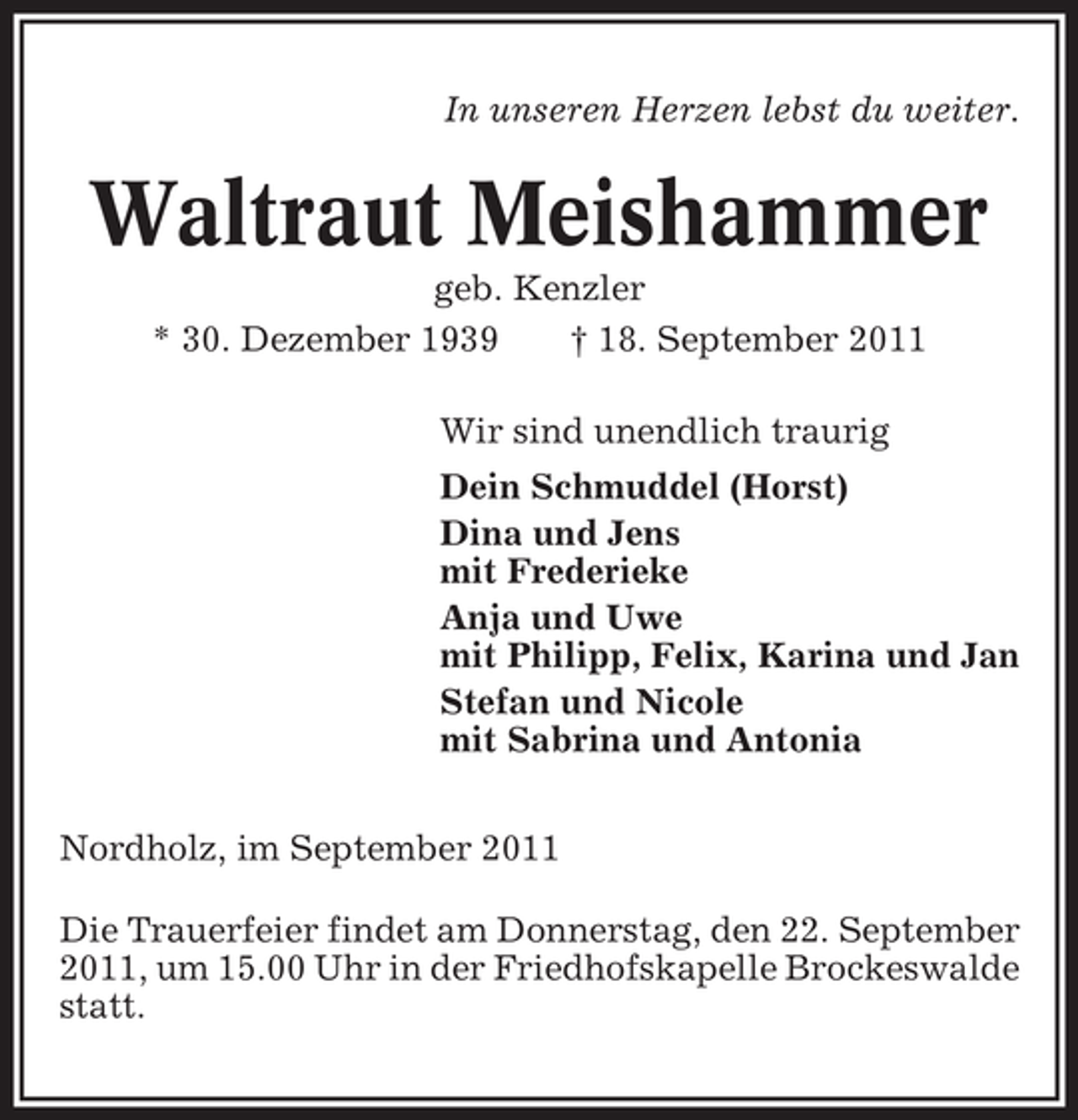<p>In unseren Herzen lebst du weiter.</p><p>Waltraut Meishammer<br />geb. Kenzler<br />* 30. Dezember 1939<br />† 18. September 2011<br />Wir sind unendlich traurig<br />Dein Schmuddel (Horst)<br />Dina und Jens<br />mit Frederieke<br />Anja und Uwe<br />mit Philipp, Felix, Karina und Jan<br />Stefan und Nicole<br />mit Sabrina und Antonia<br />Nordholz, im September 2011<br />Die Trauerfeier findet am Donnerstag, den 22. September<br />2011, um 15.00 Uhr in der Friedhofskapelle Brockeswalde<br />statt.</p>