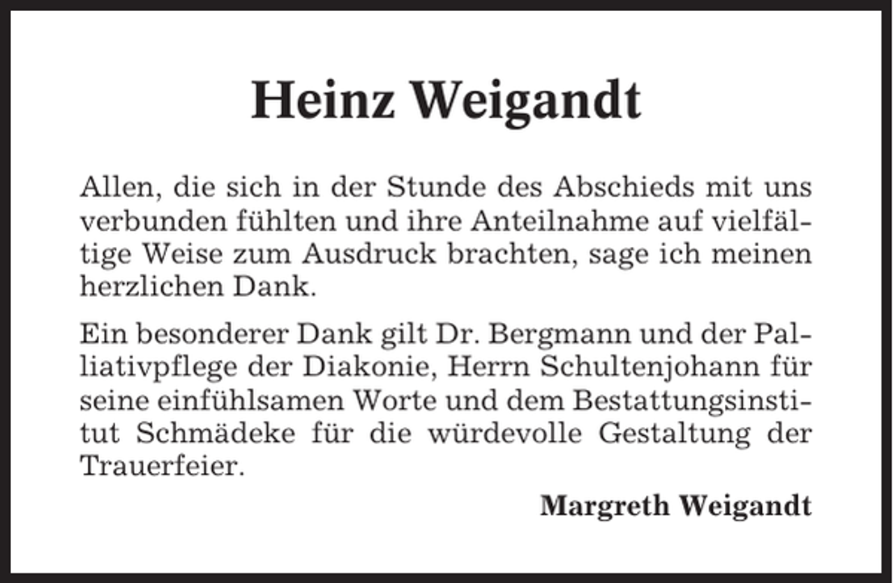<p>Heinz Weigandt<br />Allen, die sich in der Stunde des Abschieds mit uns<br />verbunden fühlten und ihre Anteilnahme auf vielfältige Weise zum Ausdruck brachten, sage ich meinen<br />herzlichen Dank.<br />Ein besonderer Dank gilt Dr. Bergmann und der Palliativpflege der Diakonie, Herrn Schultenjohann für<br />seine einfühlsamen Worte und dem Bestattungsinstitut Schmädeke für die würdevolle Gestaltung der<br />Trauerfeier.<br />Margreth Weigandt</p>