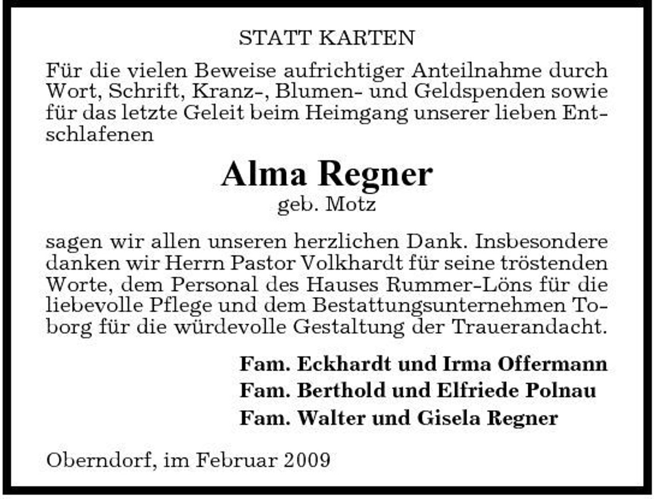 <p>STATT KARTEN Für die vielen Beweise aufrichtiger Anteilnahme durch Wort, Schrift, Kranz-, Blumen- und Geldspenden sowie für das letzte Geleit beim Heimgang unserer lieben Entschlafenen</p><p>Alma Regner<br />geb. Motz sagen wir allen unseren herzlichen Dank. Insbesondere danken wir Herrn Pastor Volkhardt für seine tröstenden Worte, dem Personal des Hauses Rummer-Löns für die liebevolle Pflege und dem Bestattungsunternehmen Toborg für die würdevolle Gestaltung der Trauerandacht. Fam. Eckhardt und Irma Offermann Fam. Berthold und Elfriede Polnau Fam. Walter und Gisela Regner Oberndorf, im Februar 2009</p>