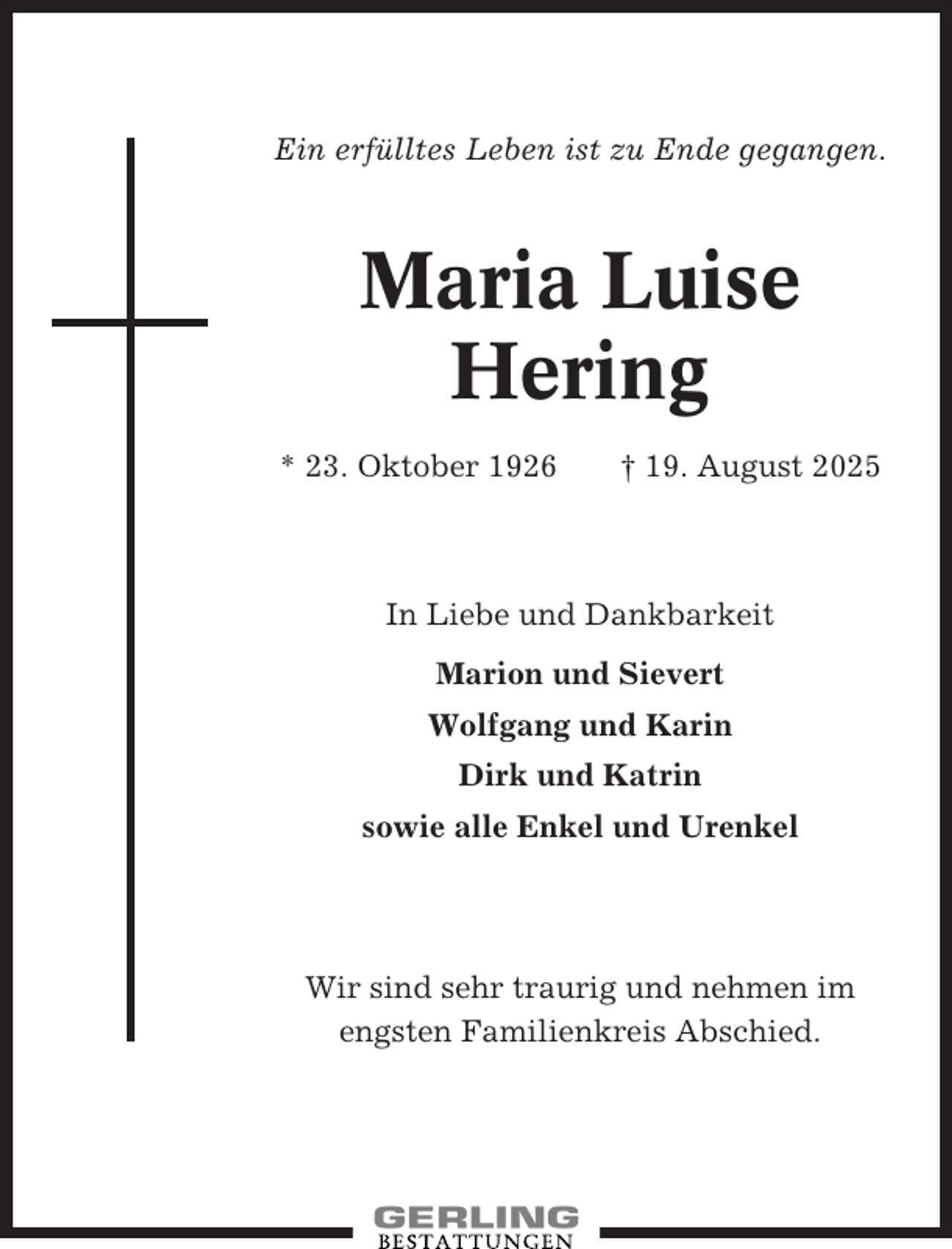 <p>Ein erfülltes Leben ist zu Ende gegangen.</p><p>Maria Luise<br />Hering<br />* 23. Oktober 1926</p><p>† 19. August 2025</p><p>In Liebe und Dankbarkeit<br />Marion und Sievert<br />Wolfgang und Karin<br />Dirk und Katrin<br />sowie alle Enkel und Urenkel</p><p>Wir sind sehr traurig und nehmen im<br />engsten Familienkreis Abschied.</p>