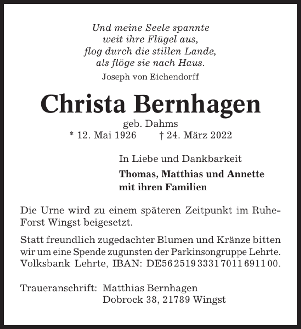 <p>Und meine Seele spannte<br />weit ihre Flügel aus,<br />flog durch die stillen Lande,<br />als flöge sie nach Haus.<br />Joseph von Eichendorff</p><p>Christa Bernhagen<br />geb. Dahms<br />* 12. Mai 1926<br />† 24. März 2022<br />In Liebe und Dankbarkeit<br />Thomas, Matthias und Annette<br />mit ihren Familien<br />Die Urne wird zu einem späteren Zeitpunkt im RuheForst Wingst beigesetzt.<br />Statt freundlich zugedachter Blumen und Kränze bitten<br />wir um eine Spende zugunsten der Parkinsongruppe Lehrte.<br />Volksbank Lehrte, IBAN: DE56 2519 3331 7011 6911 00.<br />Traueranschrift: Matthias Bernhagen<br />Dobrock 38, 21789 Wingst</p>