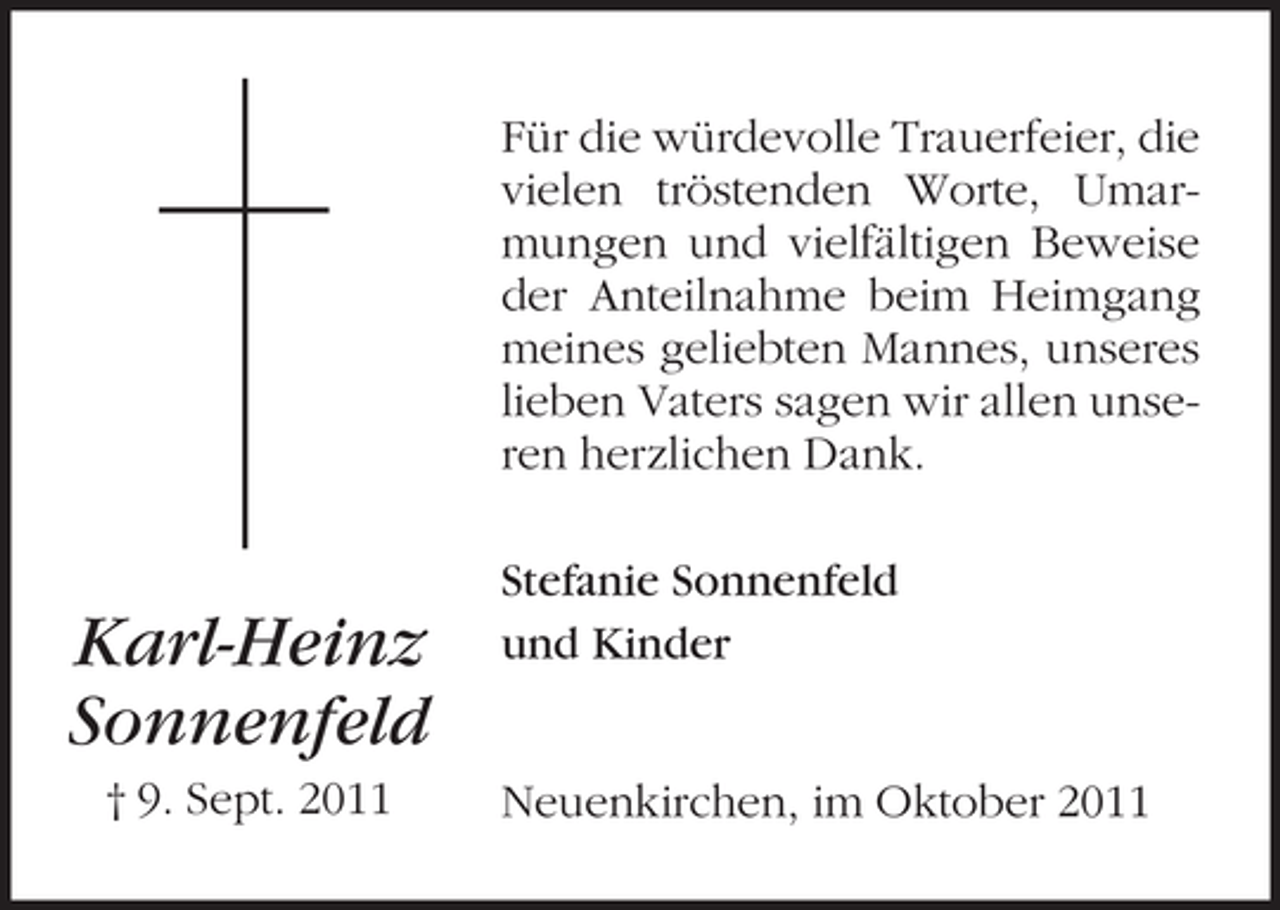 <p>Für die würdevolle Trauerfeier, die<br />vielen tröstenden Worte, Umarmungen und vielfältigen Beweise<br />der Anteilnahme beim Heimgang<br />meines geliebten Mannes, unseres<br />lieben Vaters sagen wir allen unseren herzlichen Dank.</p><p>Karl-Heinz<br />Sonnenfeld<br />† 9. Sept. 2011</p><p>Stefanie Sonnenfeld<br />und Kinder</p><p>Neuenkirchen, im Oktober 2011</p>