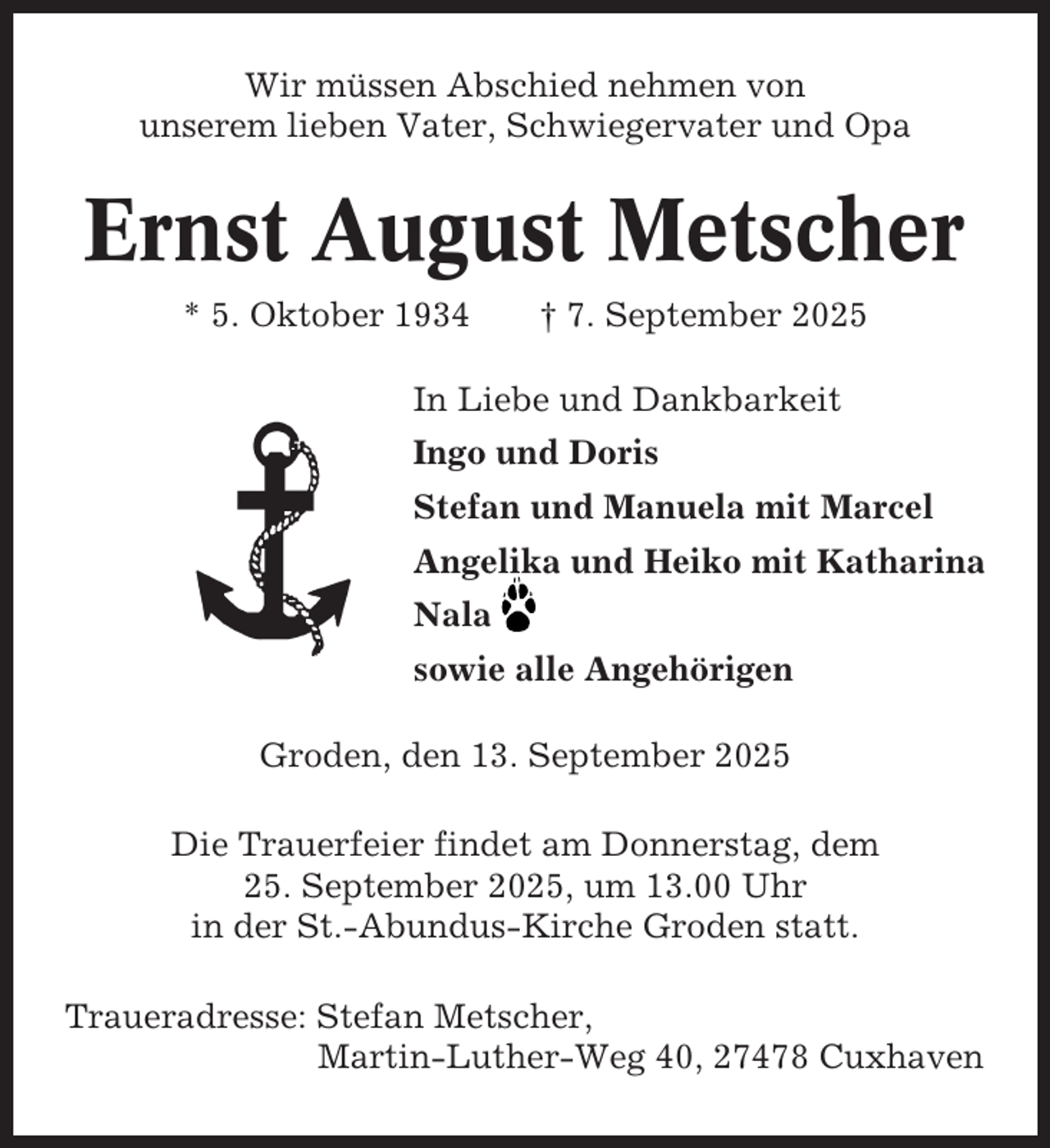 <p>Wir müssen Abschied nehmen von<br />unserem lieben Vater, Schwiegervater und Opa</p><p>Ernst August Metscher<br />* 5. Oktober 1934</p><p>† 7. September 2025</p><p>In Liebe und Dankbarkeit<br />Ingo und Doris<br />Stefan und Manuela mit Marcel<br />Angelika und Heiko mit Katharina<br />Nala<br />sowie alle Angehörigen<br />Groden, den 13. September 2025<br />Die Trauerfeier findet am Donnerstag, dem<br />25. September 2025, um 13.00 Uhr<br />in der St.-Abundus-Kirche Groden statt.<br />Traueradresse: Stefan Metscher,<br />Martin-Luther-Weg 40, 27478 Cuxhaven</p>