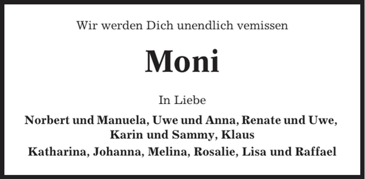 <p>Wir werden Dich unendlich vemissen</p><p>Moni<br />In Liebe<br />Norbert und Manuela, Uwe und Anna, Renate und Uwe,<br />Karin und Sammy, Klaus<br />Katharina, Johanna, Melina, Rosalie, Lisa und Raffael</p>