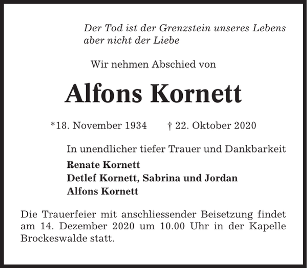 <p>Der Tod ist der Grenzstein unseres Lebens<br />aber nicht der Liebe<br />Wir nehmen Abschied von</p><p>Alfons Kornett<br />*18. November 1934</p><p>† 22. Oktober 2020</p><p>In unendlicher tiefer Trauer und Dankbarkeit<br />Renate Kornett<br />Detlef Kornett, Sabrina und Jordan<br />Alfons Kornett<br />Die Trauerfeier mit anschliessender Beisetzung findet<br />am 14. Dezember 2020 um 10.00 Uhr in der Kapelle<br />Brockeswalde statt.</p>