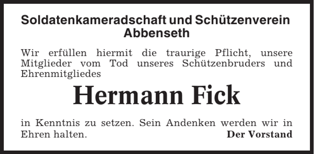 <p>Soldatenkameradschaft und Schützenverein<br />Abbenseth<br />Wir erfüllen hiermit die traurige Pflicht, unsere<br />Mitglieder vom Tod unseres Schützenbruders und<br />Ehrenmitgliedes</p><p>Hermann Fick<br />in Kenntnis zu setzen. Sein Andenken werden wir in<br />Ehren halten.<br />Der Vorstand</p>
