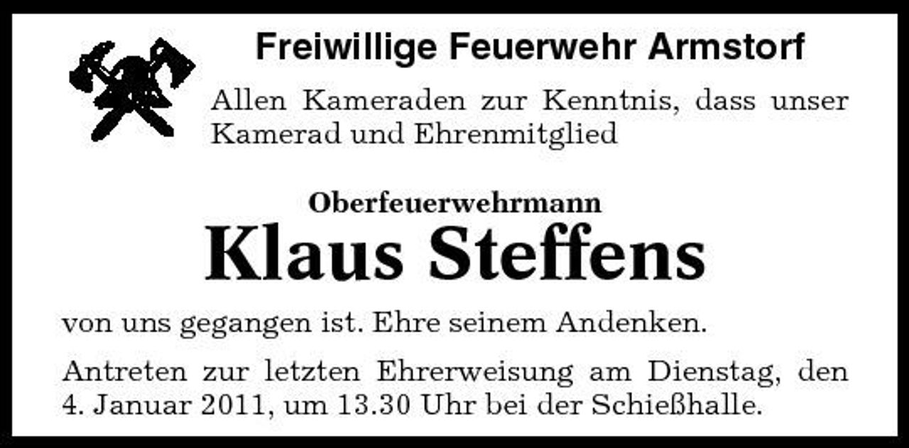 <p>Freiwillige Feuerwehr Armstorf<br />Allen Kameraden zur Kenntnis, dass unser Kamerad und Ehrenmitglied Oberfeuerwehrmann</p><p>Klaus Steffens<br />von uns gegangen ist. Ehre seinem Andenken. Antreten zur letzten Ehrerweisung am Dienstag, den 4. Januar 2011, um 13.30 Uhr bei der Schießhalle.</p>