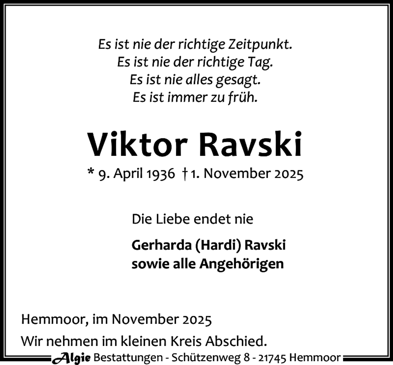 <p>Es ist nie der richtige Zeitpunkt.<br />Es ist nie der richtige Tag.<br />Es ist nie alles gesagt.<br />Es ist immer zu früh.</p><p>Viktor Ravski</p><p>* 9. April 1936 † 1. November 2025<br />Die Liebe endet nie<br />Gerharda (Hardi) Ravski<br />sowie alle Angehörigen<br />Hemmoor, im November 2025<br />Wir nehmen im kleinen Kreis Abschied.</p><p>Algie Bestattungen - Schützenweg 8 - 21745 Hemmoor</p>