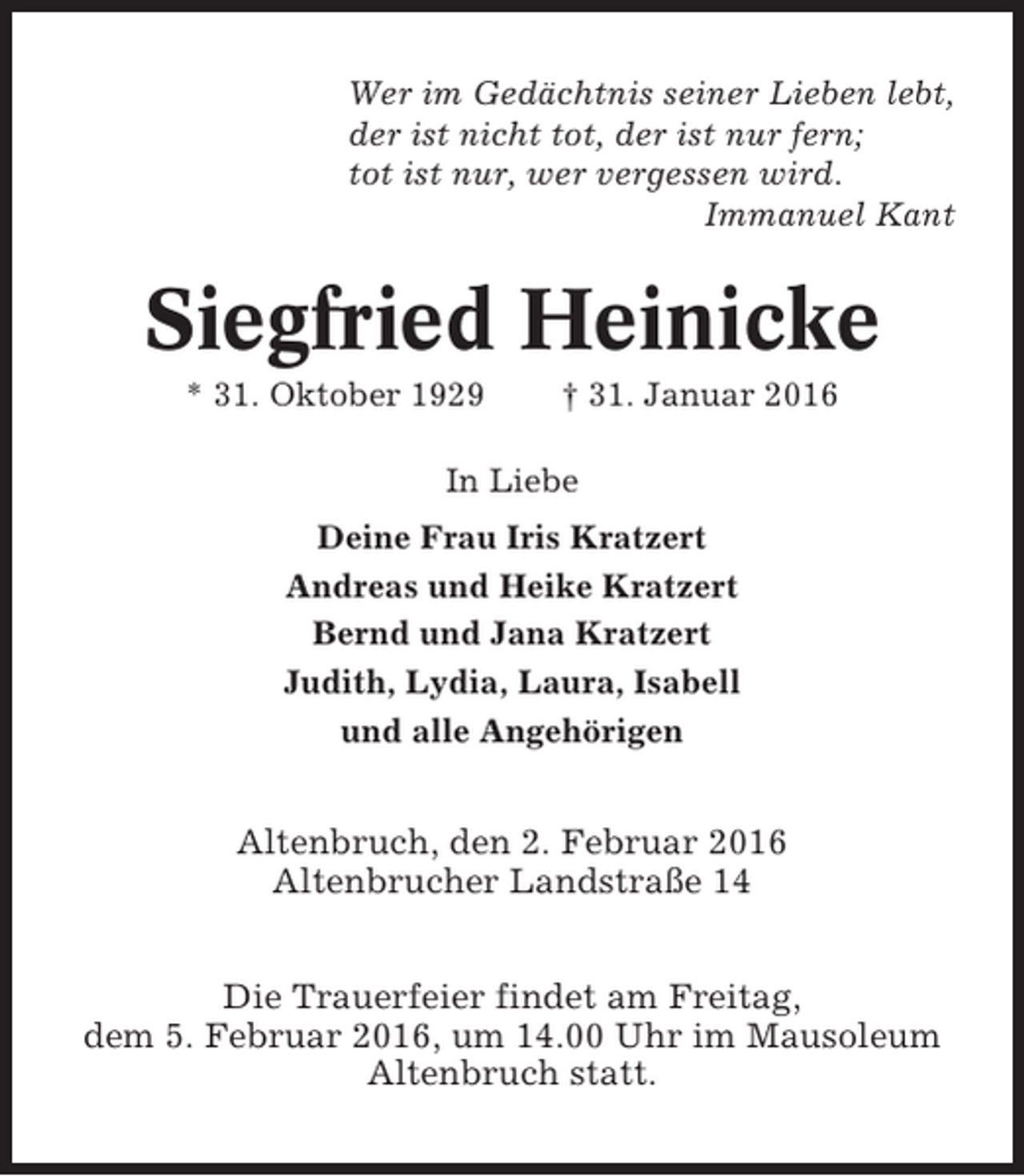 <p>Wer im Gedächtnis seiner Lieben lebt,<br />der ist nicht tot, der ist nur fern;<br />tot ist nur, wer vergessen wird.<br />Immanuel Kant</p><p>Siegfried Heinicke<br />* 31. Oktober 1929</p><p>† 31. Januar 2016</p><p>In Liebe<br />Deine Frau Iris Kratzert<br />Andreas und Heike Kratzert<br />Bernd und Jana Kratzert<br />Judith, Lydia, Laura, Isabell<br />und alle Angehörigen</p><p>Altenbruch, den 2. Februar 2016<br />Altenbrucher Landstraße 14<br />Die Trauerfeier findet am Freitag,<br />dem 5. Februar 2016, um 14.00 Uhr im Mausoleum<br />Altenbruch statt.</p>