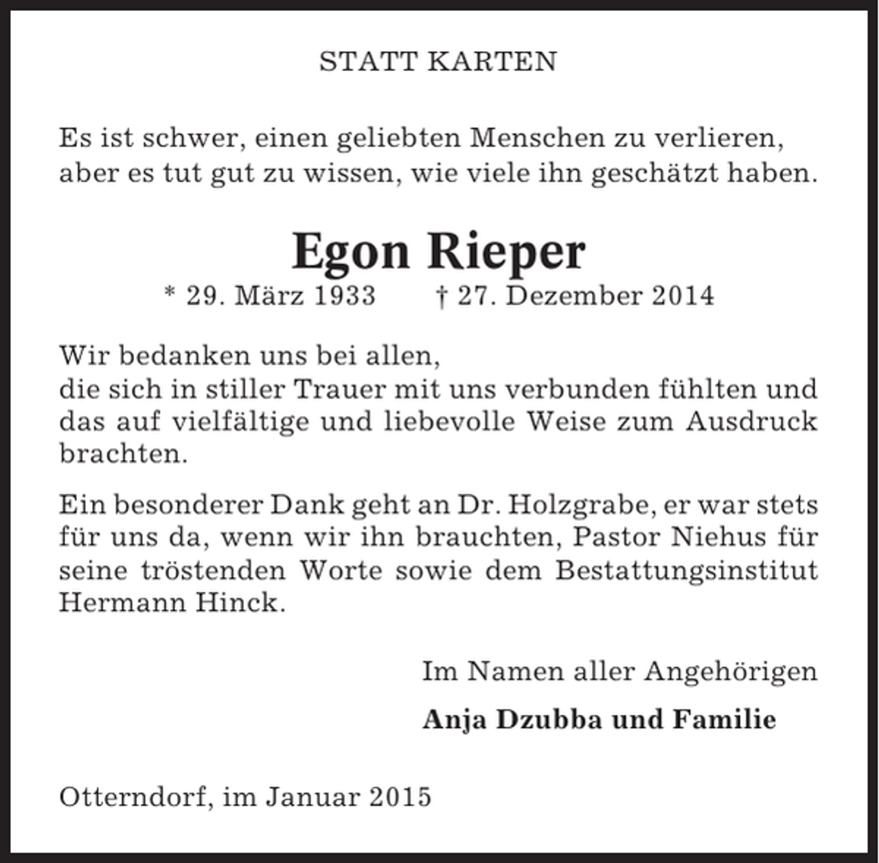 <p>STATT KARTEN<br />Es ist schwer, einen geliebten Menschen zu verlieren,<br />aber es tut gut zu wissen, wie viele ihn geschätzt haben.</p><p>Egon Rieper<br />* 29. März 1933</p><p>† 27. Dezember 2014</p><p>Wir bedanken uns bei allen,<br />die sich in stiller Trauer mit uns verbunden fühlten und<br />das auf vielfältige und liebevolle Weise zum Ausdruck<br />brachten.<br />Ein besonderer Dank geht an Dr. Holzgrabe, er war stets<br />für uns da, wenn wir ihn brauchten, Pastor Niehus für<br />seine tröstenden Worte sowie dem Bestattungsinstitut<br />Hermann Hinck.<br />Im Namen aller Angehörigen<br />Anja Dzubba und Familie<br />Otterndorf, im Januar 2015</p>