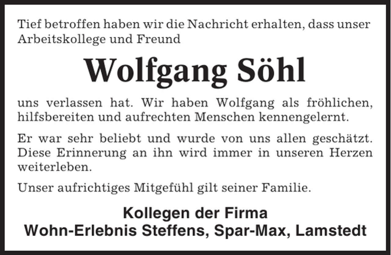 <p>Tief betroffen haben wir die Nachricht erhalten, dass unser<br />Arbeitskollege und Freund</p>
<p>Wolfgang Söhl<br />uns verlassen hat. Wir haben Wolfgang als fröhlichen,<br />hilfsbereiten und aufrechten Menschen kennengelernt.<br />Er war sehr beliebt und wurde von uns allen geschätzt.<br />Diese Erinnerung an ihn wird immer in unseren Herzen<br />weiterleben.<br />Unser aufrichtiges Mitgefühl gilt seiner Familie.</p>
<p>Kollegen der Firma<br />Wohn-Erlebnis Steffens, Spar-Max, Lamstedt</p>