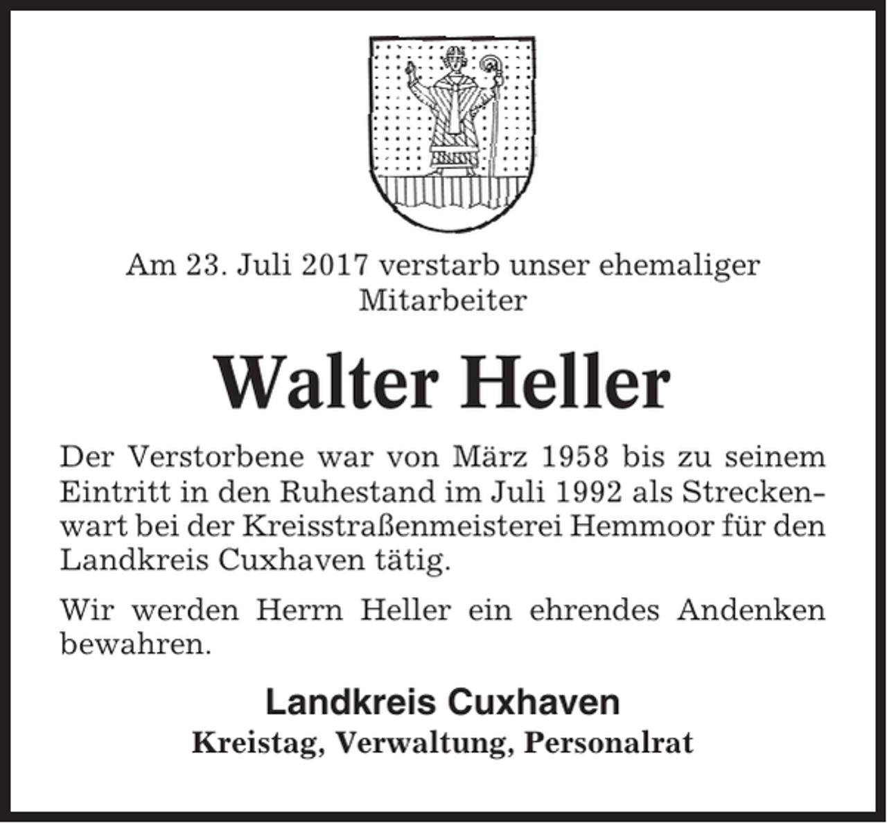 <p>Am 23. Juli 2017 verstarb unser ehemaliger<br />Mitarbeiter</p><p>Walter Heller<br />Der Verstorbene war von März 1958 bis zu seinem<br />Eintritt in den Ruhestand im Juli 1992 als Streckenwart bei der Kreisstraßenmeisterei Hemmoor für den<br />Landkreis Cuxhaven tätig.<br />Wir werden Herrn Heller ein ehrendes Andenken<br />bewahren.</p><p>Landkreis Cuxhaven<br />Kreistag, Verwaltung, Personalrat</p>