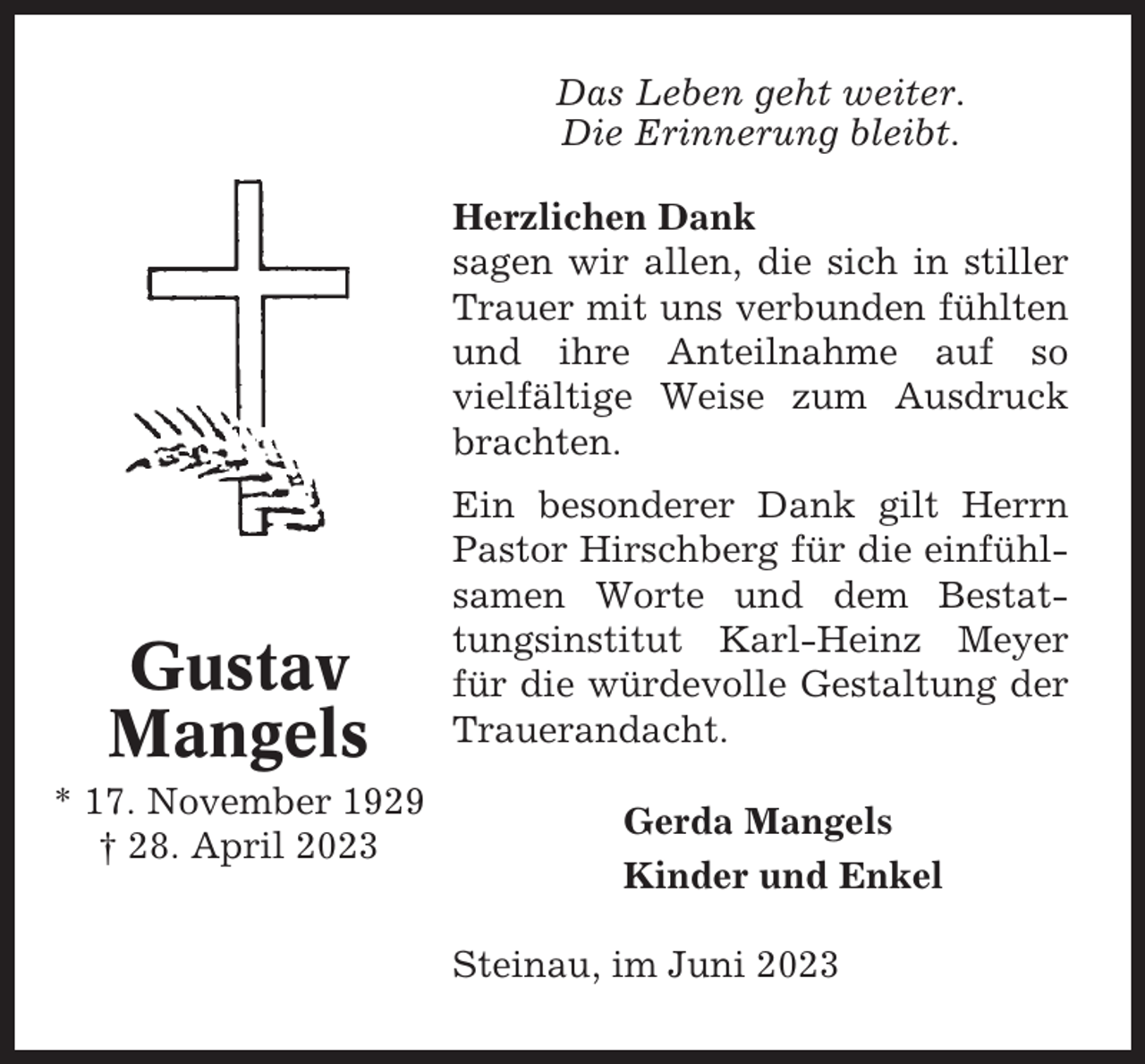 <p>Das Leben geht weiter.<br />Die Erinnerung bleibt.<br />Herzlichen Dank<br />sagen wir allen, die sich in stiller<br />Trauer mit uns verbunden fühlten<br />und ihre Anteilnahme auf so<br />vielfältige Weise zum Ausdruck<br />brachten.</p><p>Gustav<br />Mangels<br />* 17. November 1929<br />† 28. April 2023</p><p>Ein besonderer Dank gilt Herrn<br />Pastor Hirschberg für die einfühlsamen Worte und dem Bestattungsinstitut Karl-Heinz Meyer<br />für die würdevolle Gestaltung der<br />Trauerandacht.<br />Gerda Mangels<br />Kinder und Enkel<br />Steinau, im Juni 2023</p>