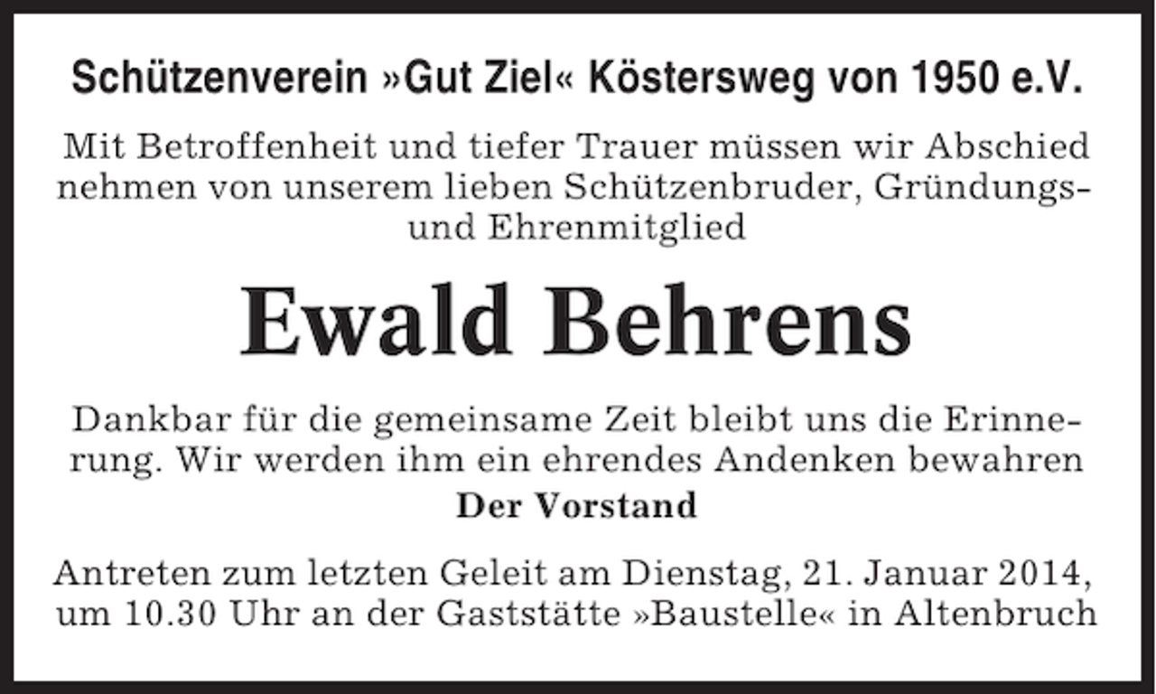 <p>Schützenverein »Gut Ziel« Köstersweg von 1950 e.V.<br />Mit Betroffenheit und tiefer Trauer müssen wir Abschied<br />nehmen von unserem lieben Schützenbruder, Gründungsund Ehrenmitglied</p><p>Ewald Behrens<br />Dankbar für die gemeinsame Zeit bleibt uns die Erinnerung. Wir werden ihm ein ehrendes Andenken bewahren<br />Der Vorstand<br />Antreten zum letzten Geleit am Dienstag, 21. Januar 2014,<br />um 10.30 Uhr an der Gaststätte »Baustelle« in Altenbruch</p>