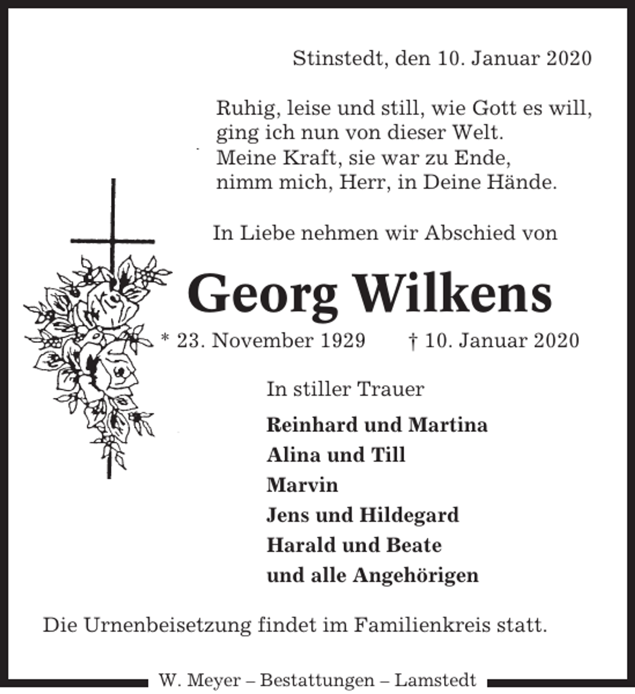 <p>Stinstedt, den 10. Januar 2020<br />Ruhig, leise und still, wie Gott es will,<br />ging ich nun von dieser Welt.<br />Meine Kraft, sie war zu Ende,<br />nimm mich, Herr, in Deine Hände.<br />In Liebe nehmen wir Abschied von</p><p>Georg Wilkens<br />* 23. November 1929</p><p>† 10. Januar 2020</p><p>In stiller Trauer<br />Reinhard und Martina<br />Alina und Till<br />Marvin<br />Jens und Hildegard<br />Harald und Beate<br />und alle Angehörigen<br />Die Urnenbeisetzung findet im Familienkreis statt.<br />W. Meyer – Bestattungen – Lamstedt</p>