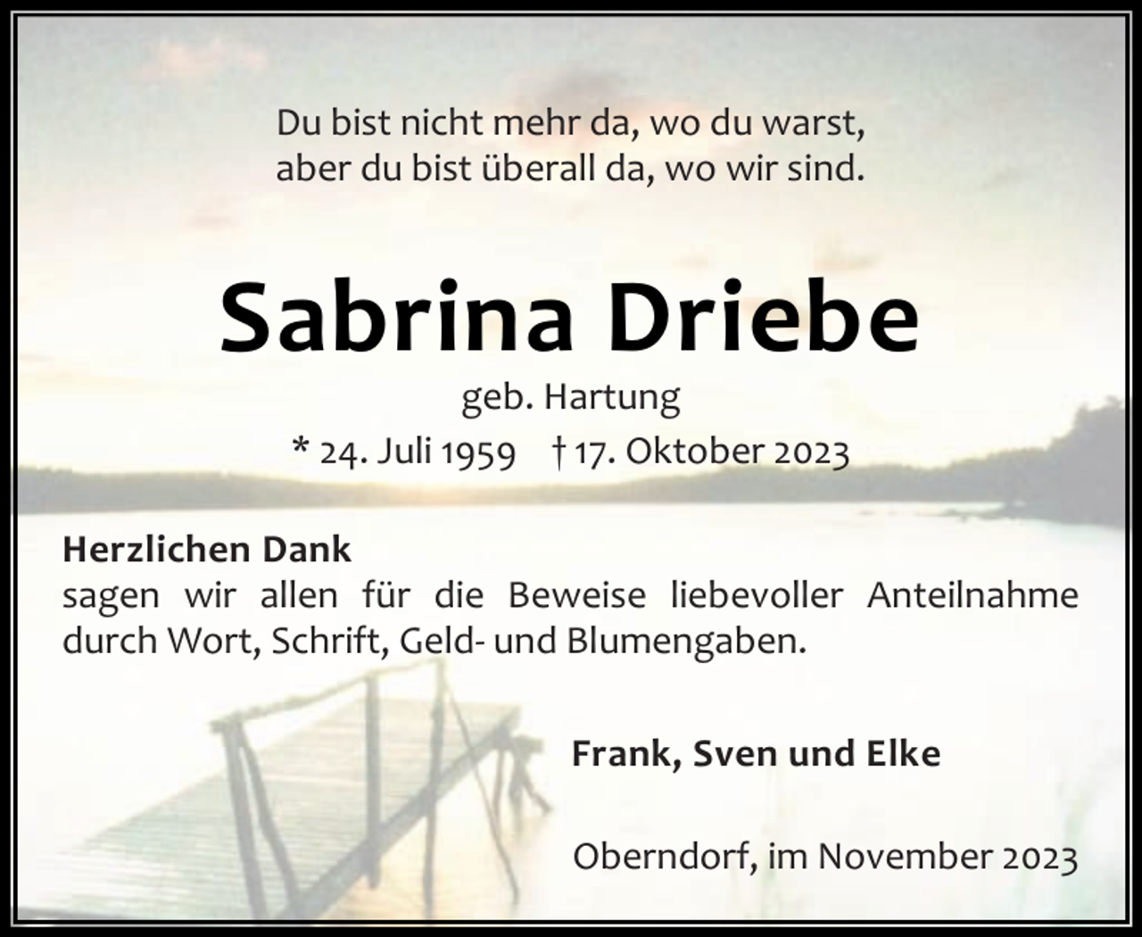 <p>Du bist nicht mehr da, wo du warst,<br />aber du bist überall da, wo wir sind.</p><p>Sabrina Driebe<br />geb. Hartung<br />* 24. Juli 1959 † 17. Oktober 2023</p><p>Herzlichen Dank<br />sagen wir allen für die Beweise liebevoller Anteilnahme<br />durch Wort, Schrift, Geld- und Blumengaben.<br />Frank, Sven und Elke<br />Oberndorf, im November 2023</p>