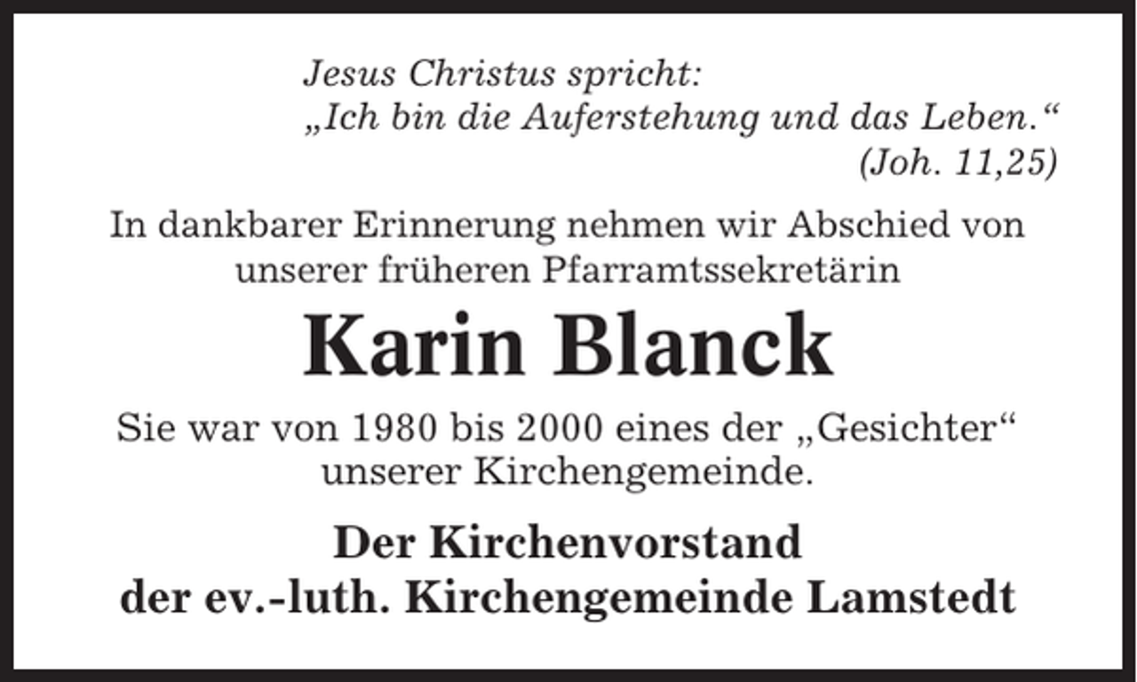 <p>Jesus Christus spricht:<br />„Ich bin die Auferstehung und das Leben.“<br />(Joh. 11,25)<br />In dankbarer Erinnerung nehmen wir Abschied von<br />unserer früheren Pfarramtssekretärin</p><p>Karin Blanck<br />Sie war von 1980 bis 2000 eines der „Gesichter“<br />unserer Kirchengemeinde.</p><p>Der Kirchenvorstand<br />der ev.-luth. Kirchengemeinde Lamstedt</p>