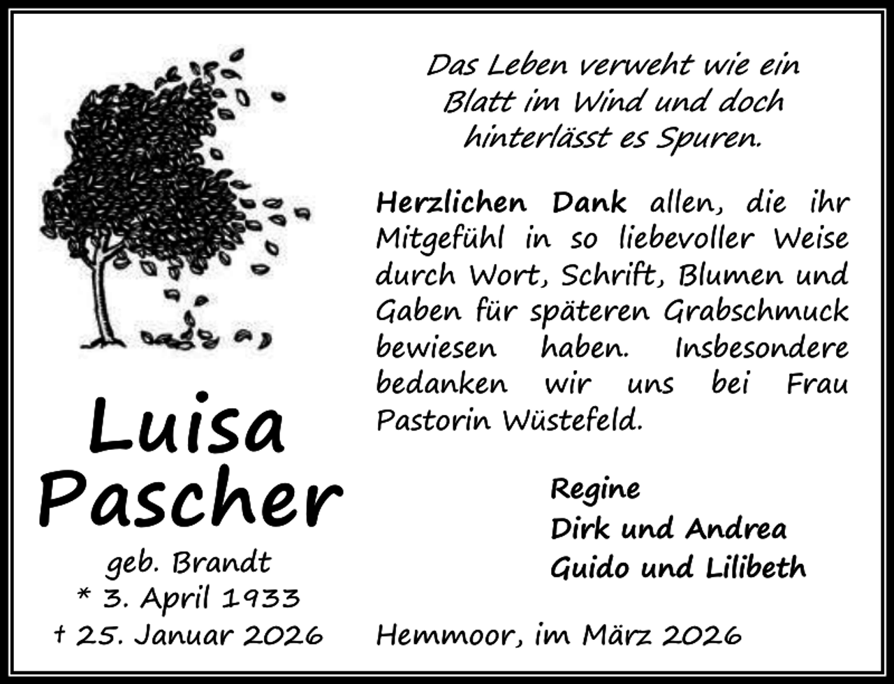 <p>Das Leben verweht wie ein<br />Blatt im Wind und doch<br />hinterlässt es Spuren.</p><p>Luisa<br />Pascher<br />geb. Brandt<br />* 3. April 1933<br />† 25. Januar 2026</p><p>Herzlichen Dank allen, die ihr<br />Mitgefühl in so liebevoller Weise<br />durch Wort, Schrift, Blumen und<br />Gaben für späteren Grabschmuck<br />bewiesen<br />haben.<br />Insbesondere<br />bedanken wir uns bei Frau<br />Pastorin Wüstefeld.<br />Regine<br />Dirk und Andrea<br />Guido und Lilibeth<br />Hemmoor, im März 2026</p>