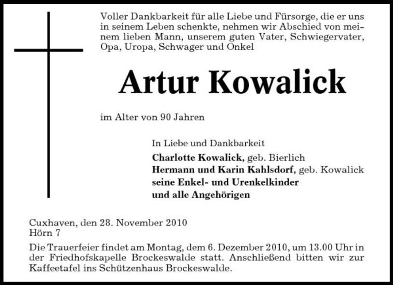 <p>Voller Dankbarkeit für alle Liebe und Fürsorge, die er uns in seinem Leben schenkte, nehmen wir Abschied von meinem lieben Mann, unserem guten Vater, Schwiegervater, Opa, Uropa, Schwager und Onkel</p><p>Artur Kowalick<br />im Alter von 90 Jahren<br />In Liebe und Dankbarkeit</p><p>Charlotte Kowalick, geb. Bierlich Hermann und Karin Kahlsdorf, geb. Kowalick seine Enkel- und Urenkelkinder und alle Angehörigen Cuxhaven, den 28. November 2010 Hörn 7 Die Trauerfeier findet am Montag, dem 6. Dezember 2010, um 13.00 Uhr in der Friedhofskapelle Brockeswalde statt. Anschließend bitten wir zur Kaffeetafel ins Schützenhaus Brockeswalde.</p>