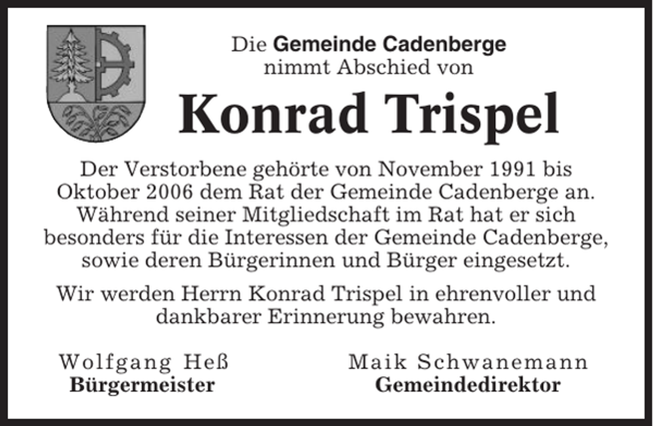 <p>Die Gemeinde Cadenberge<br />nimmt Abschied von</p><p>Konrad Trispel<br />Der Verstorbene gehörte von November 1991 bis<br />Oktober 2006 dem Rat der Gemeinde Cadenberge an.<br />Während seiner Mitgliedschaft im Rat hat er sich<br />besonders für die Interessen der Gemeinde Cadenberge,<br />sowie deren Bürgerinnen und Bürger eingesetzt.<br />Wir werden Herrn Konrad Trispel in ehrenvoller und<br />dankbarer Erinnerung bewahren.<br />Wolfgang Heß<br />Bürgermeister</p><p>Maik Schwanemann<br />Gemeindedirektor</p>
