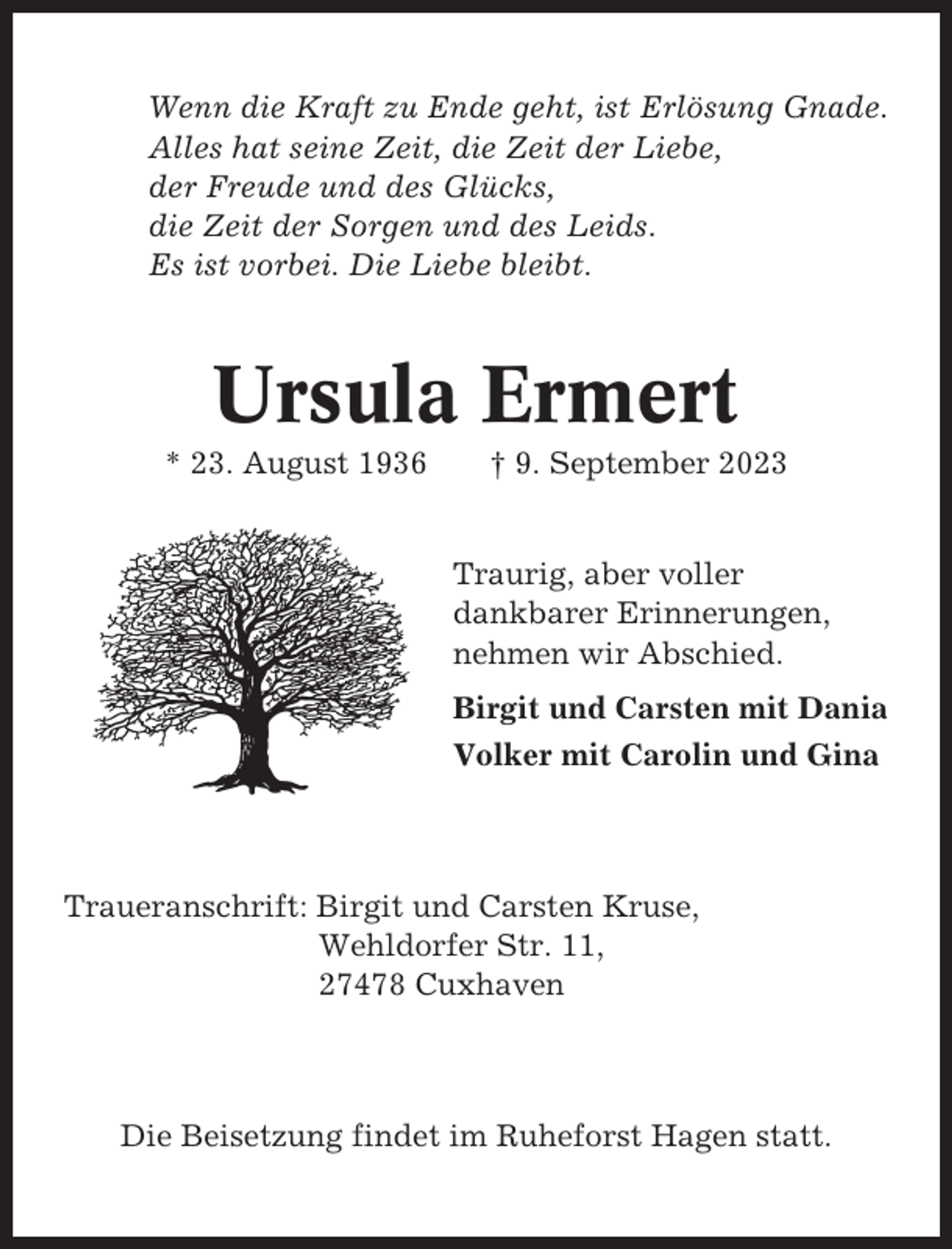 <p>Wenn die Kraft zu Ende geht, ist Erlösung Gnade.<br />Alles hat seine Zeit, die Zeit der Liebe,<br />der Freude und des Glücks,<br />die Zeit der Sorgen und des Leids.<br />Es ist vorbei. Die Liebe bleibt.</p><p>Ursula Ermert<br />* 23. August 1936</p><p>† 9. September 2023</p><p>Traurig, aber voller<br />dankbarer Erinnerungen,<br />nehmen wir Abschied.<br />Birgit und Carsten mit Dania<br />Volker mit Carolin und Gina</p><p>Traueranschrift: Birgit und Carsten Kruse,<br />Wehldorfer Str. 11,<br />27478 Cuxhaven</p><p>Die Beisetzung findet im Ruheforst Hagen statt.</p>