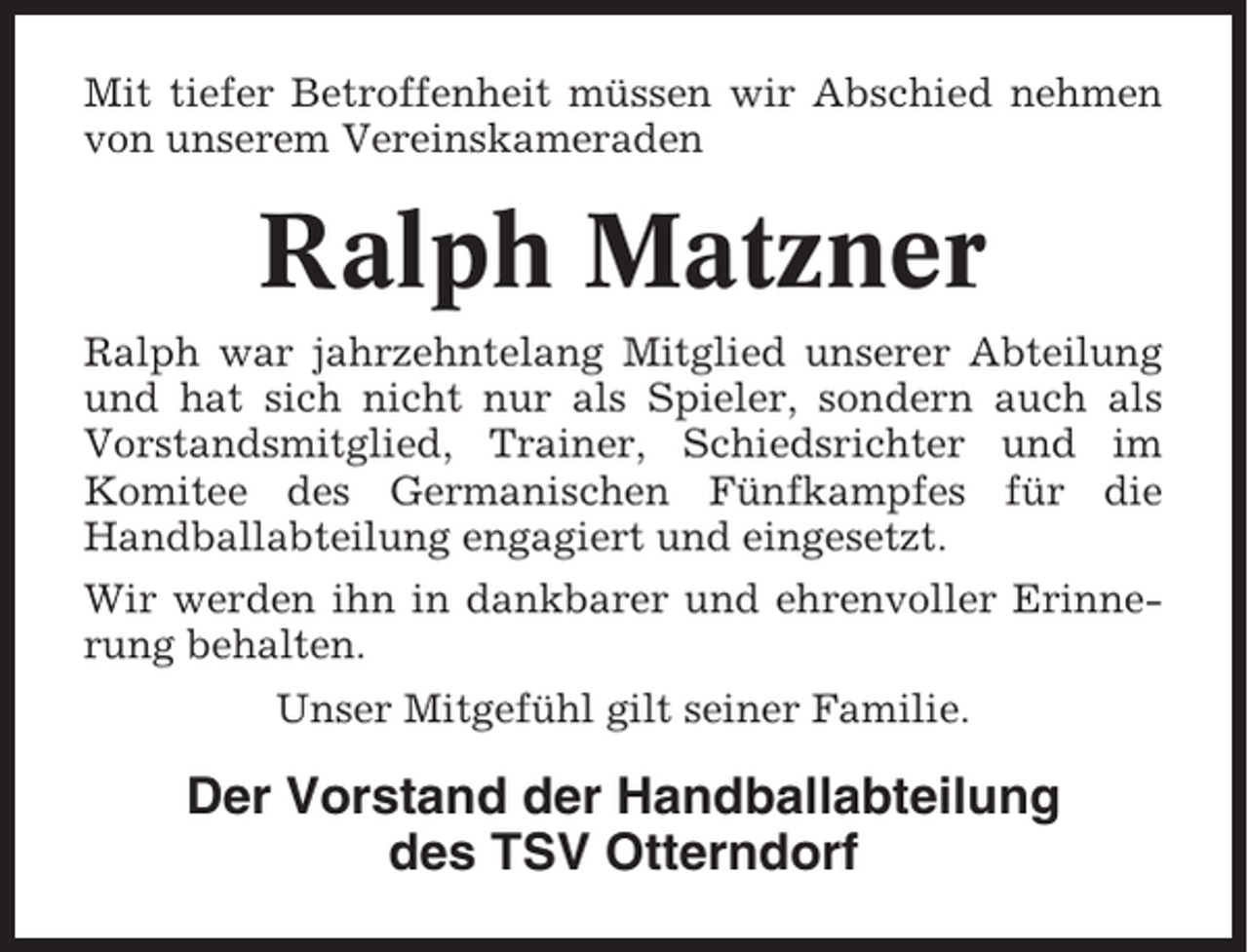 <p>Mit tiefer Betroffenheit müssen wir Abschied nehmen<br />von unserem Vereinskameraden</p><p>Ralph Matzner<br />Ralph war jahrzehntelang Mitglied unserer Abteilung<br />und hat sich nicht nur als Spieler, sondern auch als<br />Vorstandsmitglied, Trainer, Schiedsrichter und im<br />Komitee des Germanischen Fünfkampfes für die<br />Handballabteilung engagiert und eingesetzt.<br />Wir werden ihn in dankbarer und ehrenvoller Erinnerung behalten.<br />Unser Mitgefühl gilt seiner Familie.</p><p>Der Vorstand der Handballabteilung<br />des TSV Otterndorf</p>