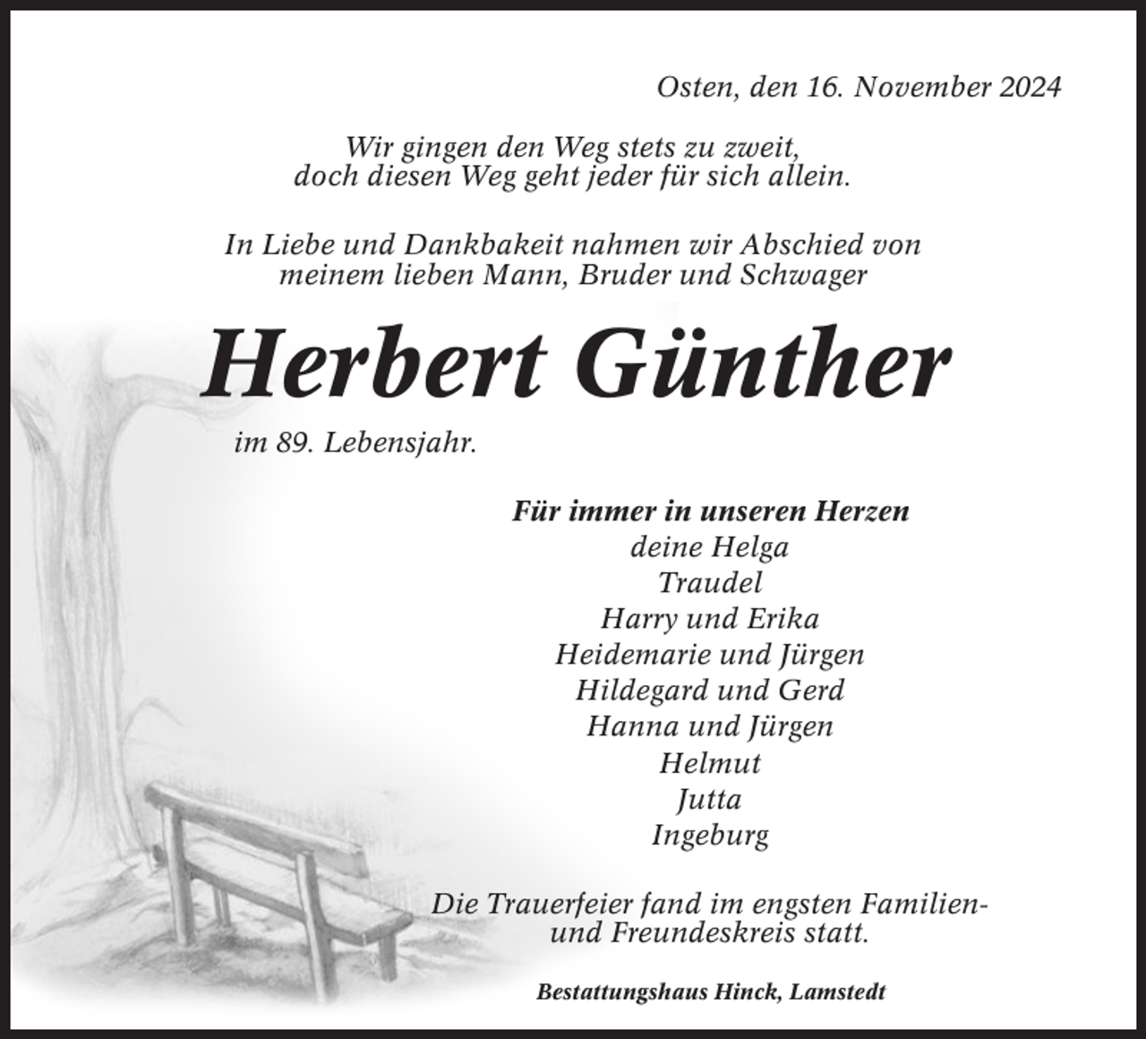 <p>Osten, den 16. November 2024<br />Wir gingen den Weg stets zu zweit,<br />doch diesen Weg geht jeder für sich allein.<br />In Liebe und Dankbakeit nahmen wir Abschied von<br />meinem lieben Mann, Bruder und Schwager</p><p>Herbert Günther<br />im 89. Lebensjahr.<br />Für immer in unseren Herzen<br />deine Helga<br />Traudel<br />Harry und Erika<br />Heidemarie und Jürgen<br />Hildegard und Gerd<br />Hanna und Jürgen<br />Helmut<br />Jutta<br />Ingeburg<br />Die Trauerfeier fand im engsten Familienund Freundeskreis statt.<br />Bestattungshaus Hinck, Lamstedt</p>