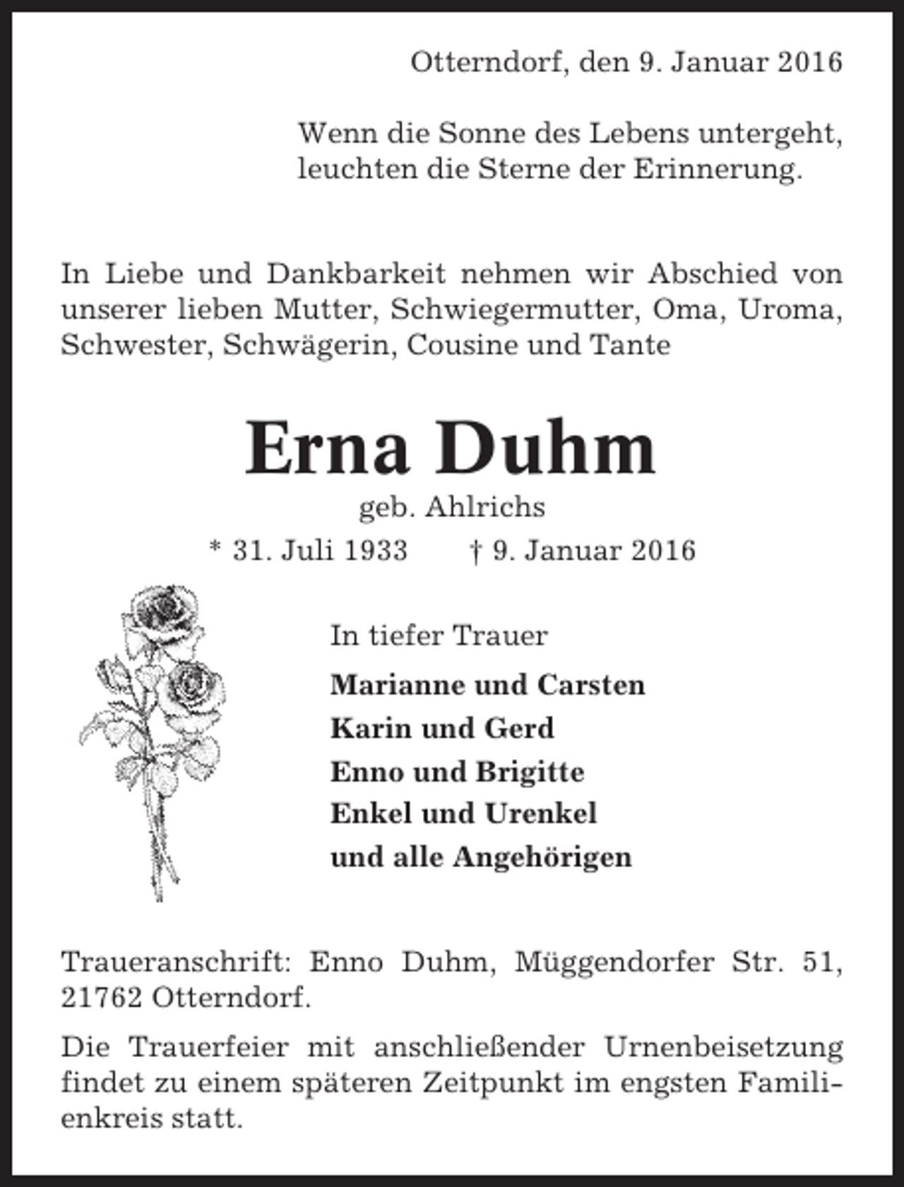 <p>Otterndorf, den 9. Januar 2016<br />Wenn die Sonne des Lebens untergeht,<br />leuchten die Sterne der Erinnerung.</p><p>In Liebe und Dankbarkeit nehmen wir Abschied von<br />unserer lieben Mutter, Schwiegermutter, Oma, Uroma,<br />Schwester, Schwägerin, Cousine und Tante</p><p>Erna Duhm<br />geb. Ahlrichs<br />* 31. Juli 1933<br />† 9. Januar 2016<br />In tiefer Trauer<br />Marianne und Carsten<br />Karin und Gerd<br />Enno und Brigitte<br />Enkel und Urenkel<br />und alle Angehörigen</p><p>Traueranschrift: Enno Duhm, Müggendorfer Str. 51,<br />21762 Otterndorf.<br />Die Trauerfeier mit anschließender Urnenbeisetzung<br />findet zu einem späteren Zeitpunkt im engsten Familienkreis statt.</p>