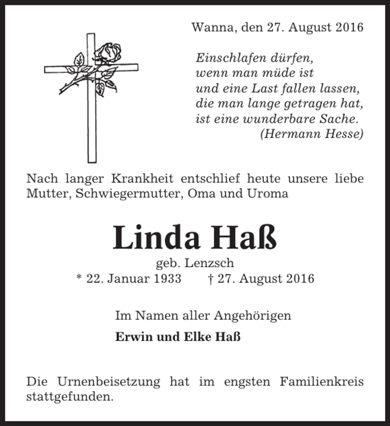 <p>Wanna, den 27. August 2016<br />Einschlafen dürfen,<br />wenn man müde ist<br />und eine Last fallen lassen,<br />die man lange getragen hat,<br />ist eine wunderbare Sache.<br />(Hermann Hesse)</p><p>Nach langer Krankheit entschlief heute unsere liebe<br />Mutter, Schwiegermutter, Oma und Uroma</p><p>Linda Haß<br />geb. Lenzsch<br />* 22. Januar 1933<br />† 27. August 2016<br />Im Namen aller Angehörigen<br />Erwin und Elke Haß</p><p>Die Urnenbeisetzung hat im engsten Familienkreis<br />stattgefunden.</p>