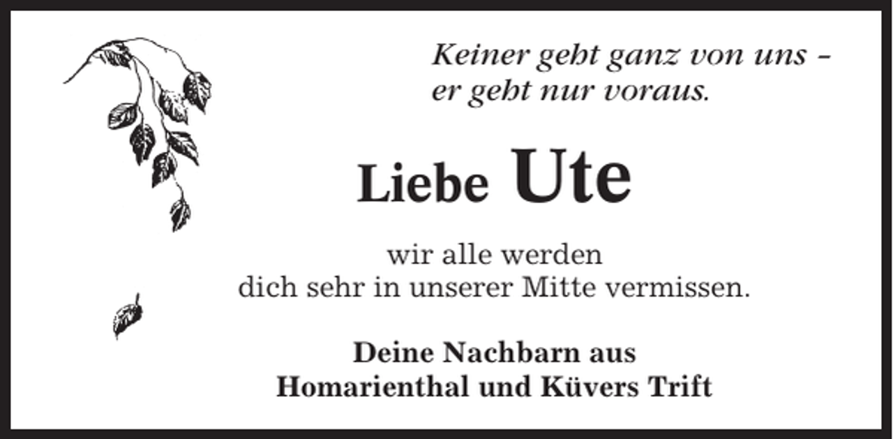 <p>Keiner geht ganz von uns –<br />er geht nur voraus.</p><p>Liebe</p><p>Ute</p><p>wir alle werden<br />dich sehr in unserer Mitte vermissen.<br />Deine Nachbarn aus<br />Homarienthal und Küvers Trift</p>