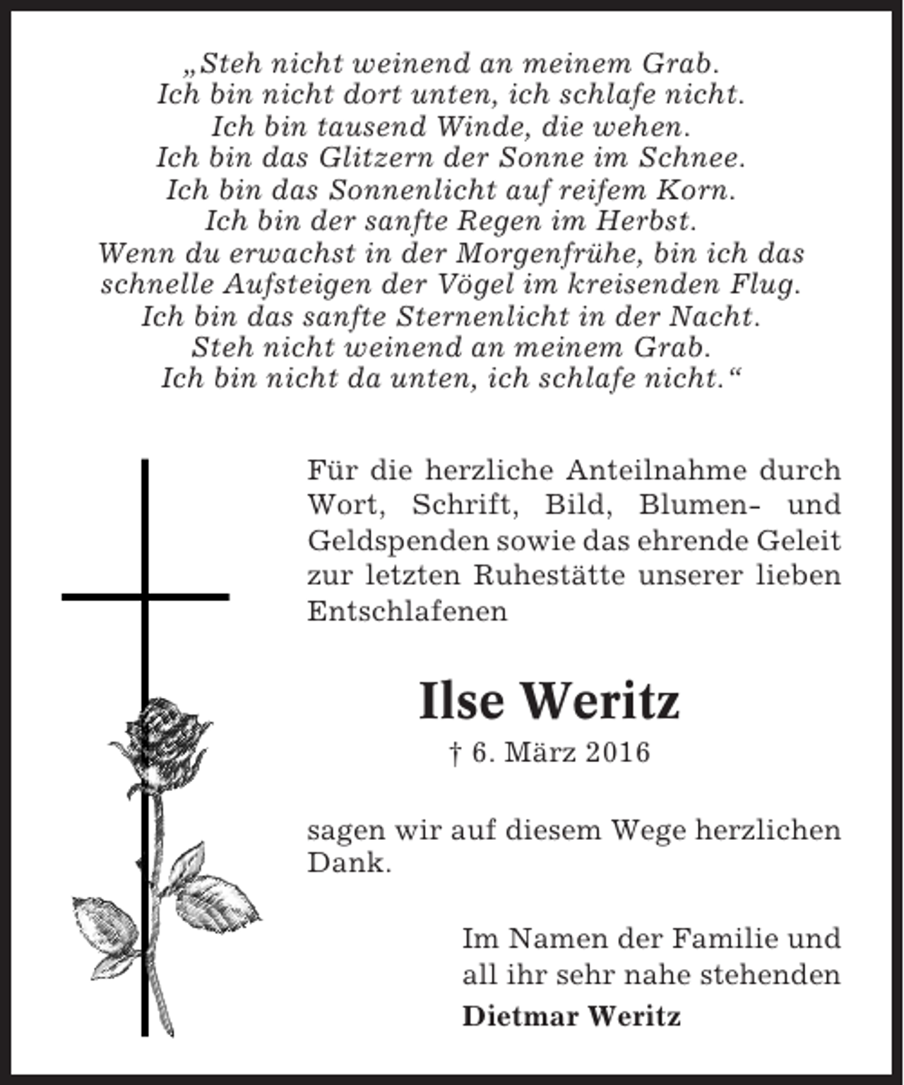 <p>„Steh nicht weinend an meinem Grab.<br />Ich bin nicht dort unten, ich schlafe nicht.<br />Ich bin tausend Winde, die wehen.<br />Ich bin das Glitzern der Sonne im Schnee.<br />Ich bin das Sonnenlicht auf reifem Korn.<br />Ich bin der sanfte Regen im Herbst.<br />Wenn du erwachst in der Morgenfrühe, bin ich das<br />schnelle Aufsteigen der Vögel im kreisenden Flug.<br />Ich bin das sanfte Sternenlicht in der Nacht.<br />Steh nicht weinend an meinem Grab.<br />Ich bin nicht da unten, ich schlafe nicht.“<br />Für die herzliche Anteilnahme durch<br />Wort, Schrift, Bild, Blumen- und<br />Geldspenden sowie das ehrende Geleit<br />zur letzten Ruhestätte unserer lieben<br />Entschlafenen</p><p>Ilse Weritz<br />† 6. März 2016<br />sagen wir auf diesem Wege herzlichen<br />Dank.<br />Im Namen der Familie und<br />all ihr sehr nahe stehenden<br />Dietmar Weritz</p>