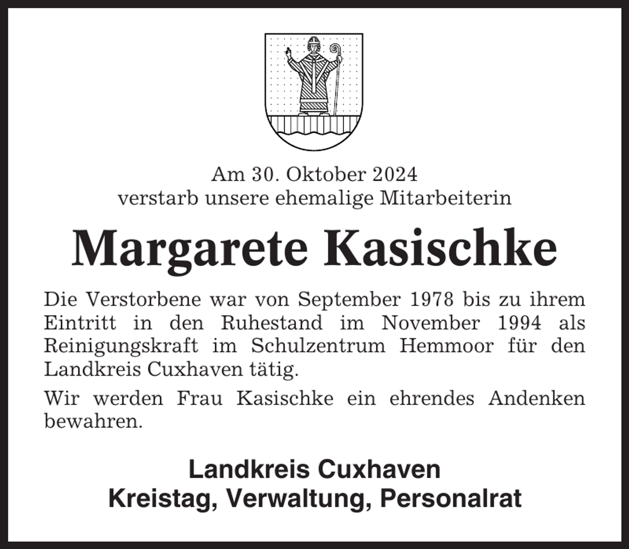 <p>Am 30. Oktober 2024<br />verstarb unsere ehemalige Mitarbeiterin</p><p>Margarete Kasischke<br />Die Verstorbene war von September 1978 bis zu ihrem<br />Eintritt in den Ruhestand im November 1994 als<br />Reinigungskraft im Schulzentrum Hemmoor für den<br />Landkreis Cuxhaven tätig.<br />Wir werden Frau Kasischke ein ehrendes Andenken<br />bewahren.</p><p>Landkreis Cuxhaven<br />Kreistag, Verwaltung, Personalrat</p>