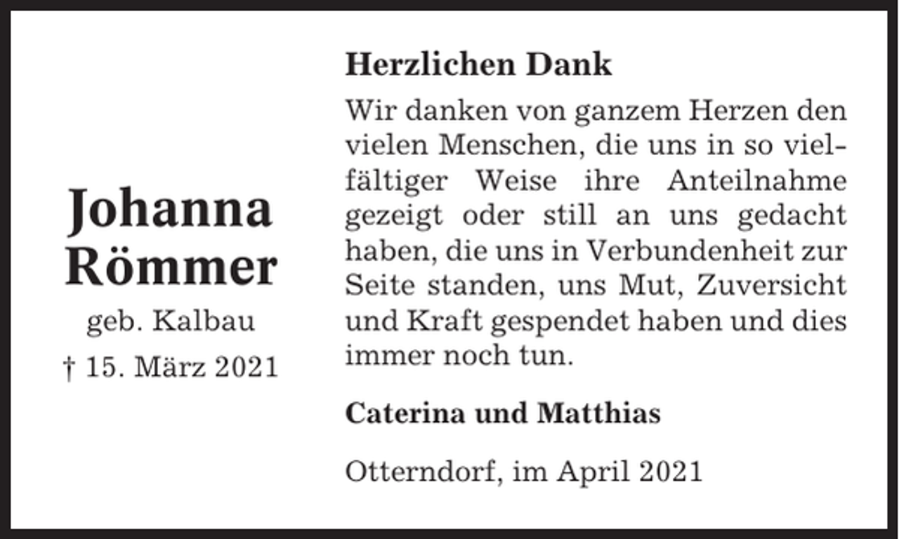 <p>Herzlichen Dank</p><p>Johanna<br />Römmer<br />geb. Kalbau<br />† 15. März 2021</p><p>Wir danken von ganzem Herzen den<br />vielen Menschen, die uns in so vielfältiger Weise ihre Anteilnahme<br />gezeigt oder still an uns gedacht<br />haben, die uns in Verbundenheit zur<br />Seite standen, uns Mut, Zuversicht<br />und Kraft gespendet haben und dies<br />immer noch tun.<br />Caterina und Matthias<br />Otterndorf, im April 2021</p>