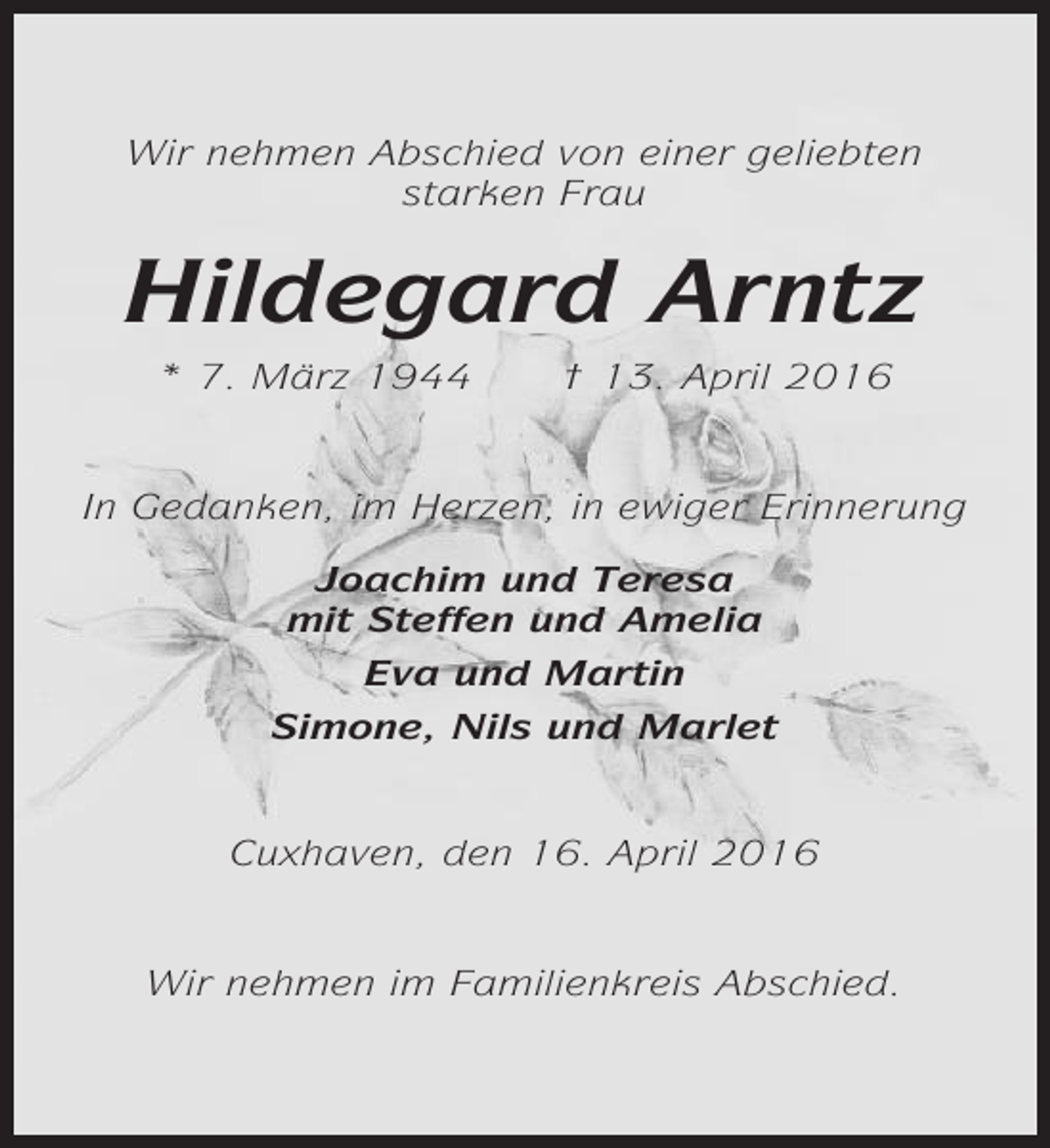 <p>Wir nehmen Abschied von einer geliebten<br />starken Frau</p><p>Hildegard Arntz<br />* 7. März 1944</p><p>† 13. April 2016</p><p>In Gedanken, im Herzen, in ewiger Erinnerung<br />Joachim und Teresa<br />mit Steffen und Amelia<br />Eva und Martin<br />Simone, Nils und Marlet</p><p>Cuxhaven, den 16. April 2016</p><p>Wir nehmen im Familienkreis Abschied.</p>