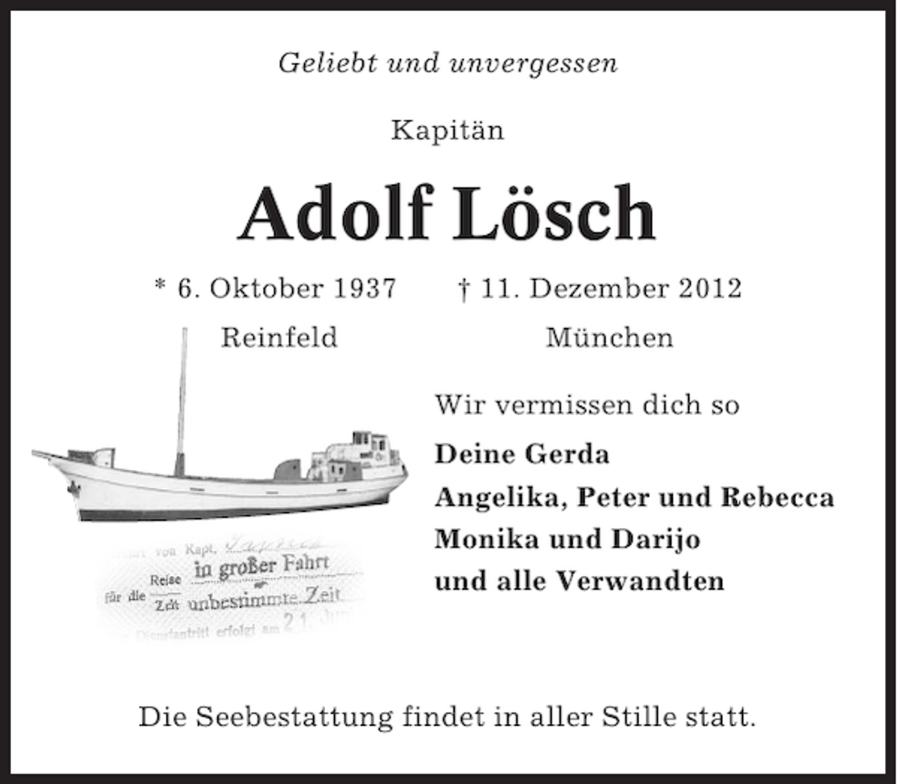 <p>Geliebt und unvergessen<br />Kapitän</p><p>Adolf Lösch<br />* 6. Oktober 1937<br />Reinfeld</p><p>† 11. Dezember 2012<br />München<br />Wir vermissen dich so<br />Deine Gerda<br />Angelika, Peter und Rebecca<br />Monika und Darijo<br />und alle Verwandten</p><p>Die Seebestattung findet in aller Stille statt.</p>