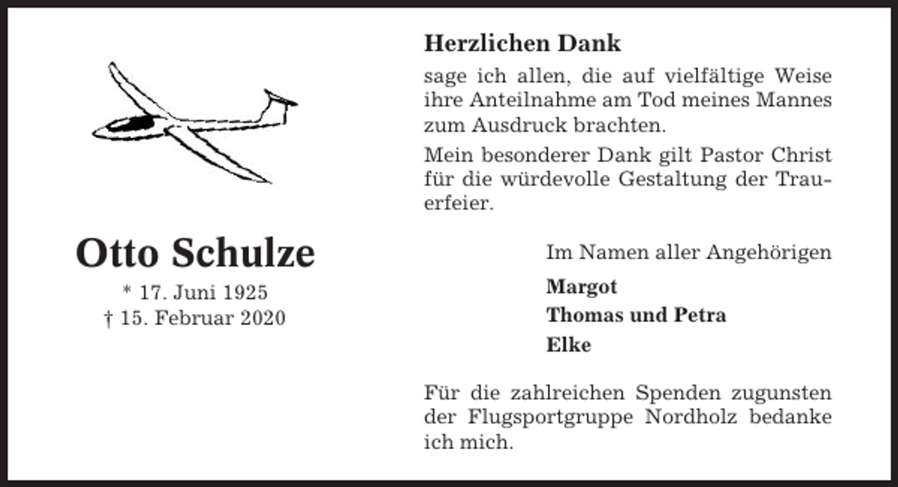 <p>Herzlichen Dank<br />sage ich allen, die auf vielfältige Weise<br />ihre Anteilnahme am Tod meines Mannes<br />zum Ausdruck brachten.<br />Mein besonderer Dank gilt Pastor Christ<br />für die würdevolle Gestaltung der Trauerfeier.</p><p>Otto Schulze<br />* 17. Juni 1925<br />† 15. Februar 2020</p><p>Im Namen aller Angehörigen<br />Margot<br />Thomas und Petra<br />Elke<br />Für die zahlreichen Spenden zugunsten<br />der Flugsportgruppe Nordholz bedanke<br />ich mich.</p>