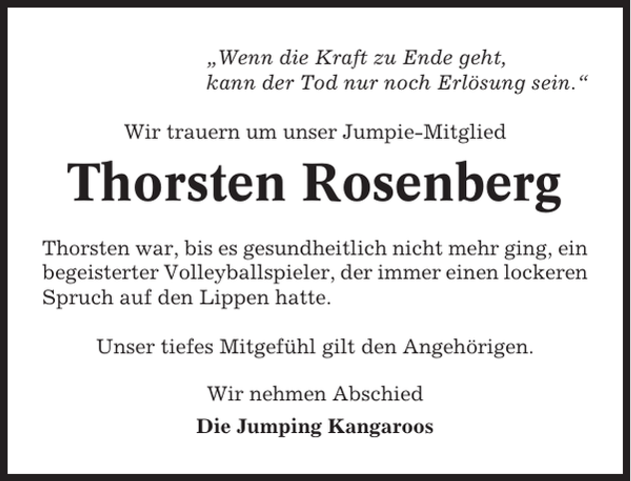 <p>„Wenn die Kraft zu Ende geht,<br />kann der Tod nur noch Erlösung sein.“<br />Wir trauern um unser Jumpie-Mitglied</p><p>Thorsten Rosenberg<br />Thorsten war, bis es gesundheitlich nicht mehr ging, ein<br />begeisterter Volleyballspieler, der immer einen lockeren<br />Spruch auf den Lippen hatte.<br />Unser tiefes Mitgefühl gilt den Angehörigen.<br />Wir nehmen Abschied<br />Die Jumping Kangaroos</p>