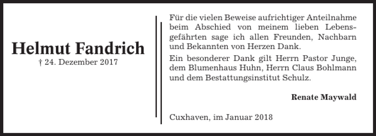 <p>Helmut Fandrich<br />† 24. Dezember 2017</p><p>Für die vielen Beweise aufrichtiger Anteilnahme<br />beim Abschied von meinem lieben Lebensgefährten sage ich allen Freunden, Nachbarn<br />und Bekannten von Herzen Dank.<br />Ein besonderer Dank gilt Herrn Pastor Junge,<br />dem Blumenhaus Huhn, Herrn Claus Bohlmann<br />und dem Bestattungsinstitut Schulz.<br />Renate Maywald<br />Cuxhaven, im Januar 2018</p>