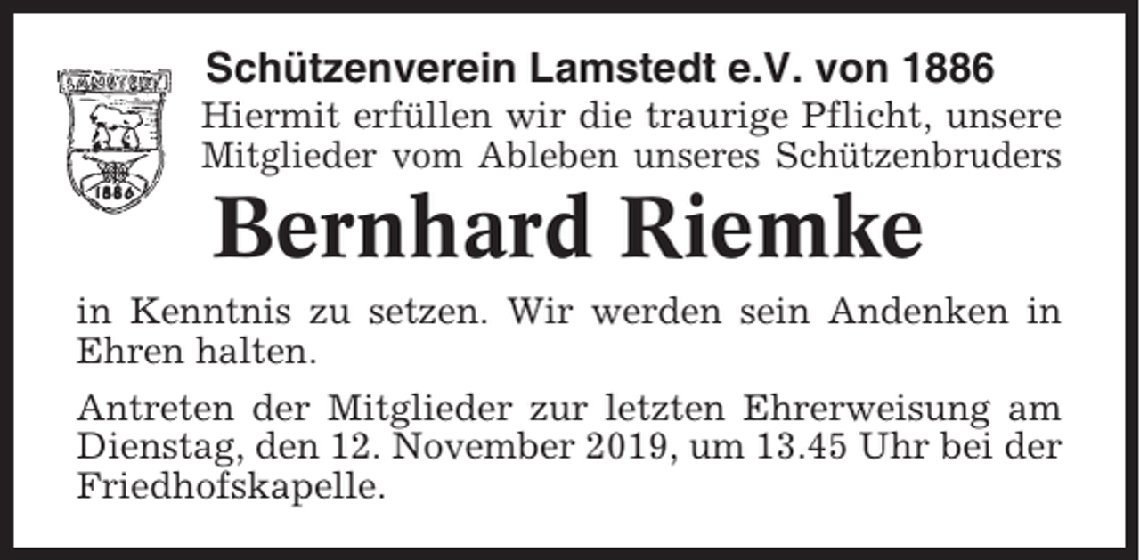 <p>Schützenverein Lamstedt e.V. von 1886<br />Hiermit erfüllen wir die traurige Pflicht, unsere<br />Mitglieder vom Ableben unseres Schützenbruders</p><p>Bernhard Riemke<br />in Kenntnis zu setzen. Wir werden sein Andenken in<br />Ehren halten.<br />Antreten der Mitglieder zur letzten Ehrerweisung am<br />Dienstag, den 12. November 2019, um 13.45 Uhr bei der<br />Friedhofskapelle.</p>
